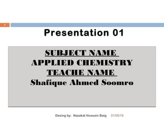 Presentation 01
01/05/19Desing by: Nazakat Hussain Baig
1
SUBJECT NAME
APPLIED CHEMISTRY
TEACHE NAME
Shafique Ahmed Soomro
SUBJECT NAME
APPLIED CHEMISTRY
TEACHE NAME
Shafique Ahmed Soomro
 