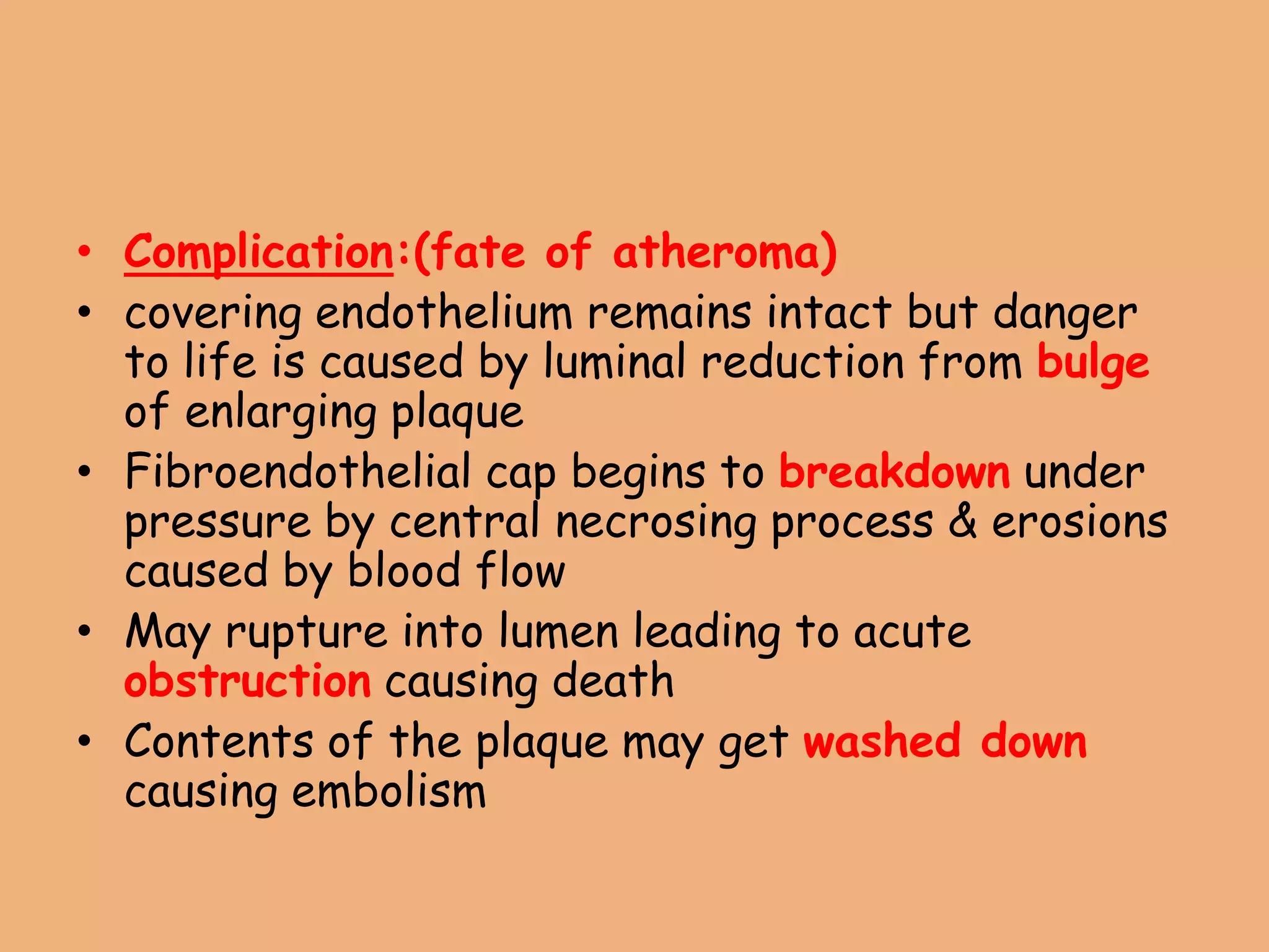 • Complication:(fate of atheroma)
• covering endothelium remains intact but danger
to life is caused by luminal reduction from bulge
of enlarging plaque
• Fibroendothelial cap begins to breakdown under
pressure by central necrosing process & erosions
caused by blood flow
• May rupture into lumen leading to acute
obstruction causing death
• Contents of the plaque may get washed down
causing embolism
 