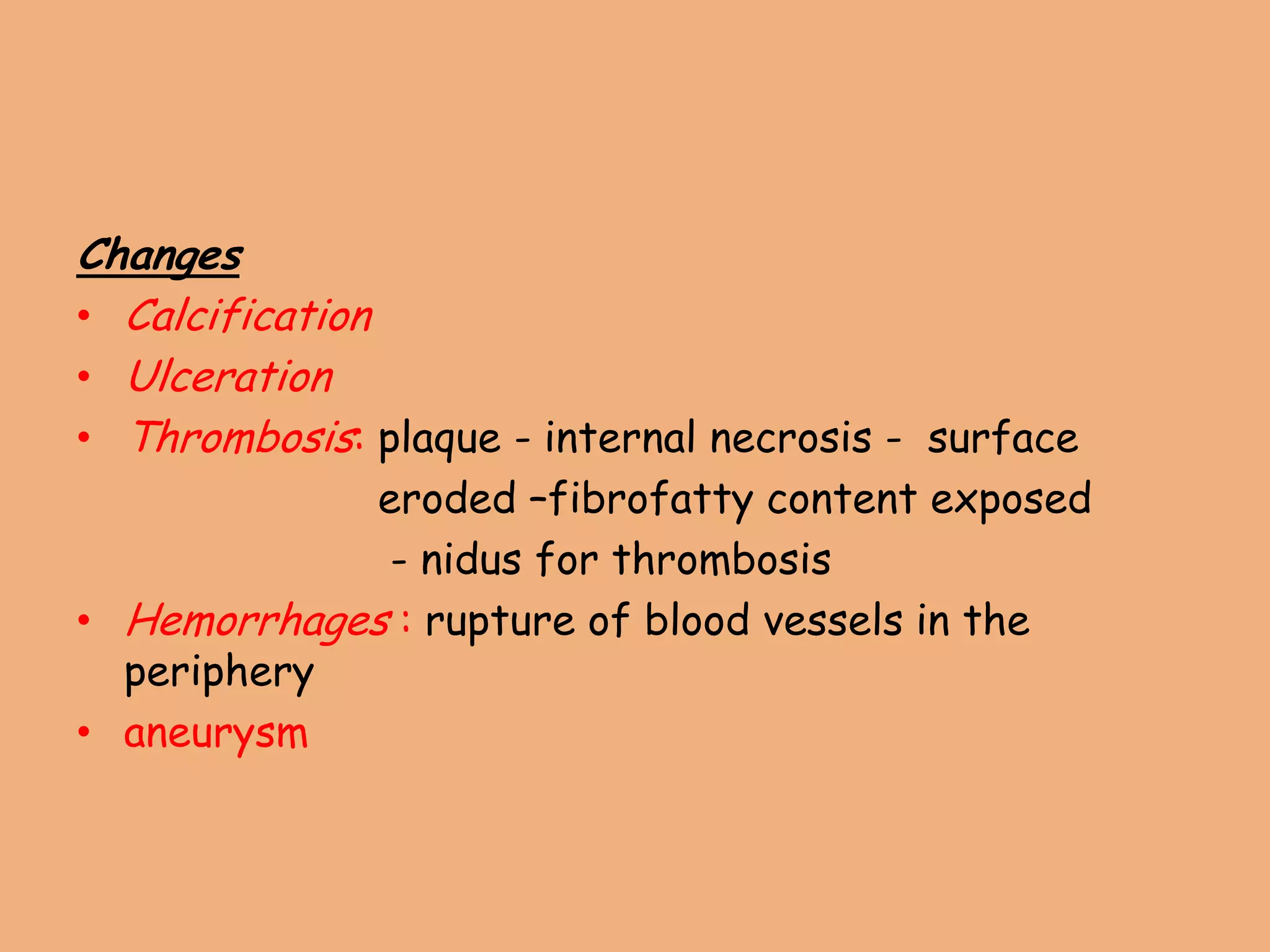 Changes
• Calcification
• Ulceration
• Thrombosis: plaque - internal necrosis - surface
eroded –fibrofatty content exposed
- nidus for thrombosis
• Hemorrhages : rupture of blood vessels in the
periphery
• aneurysm
 
