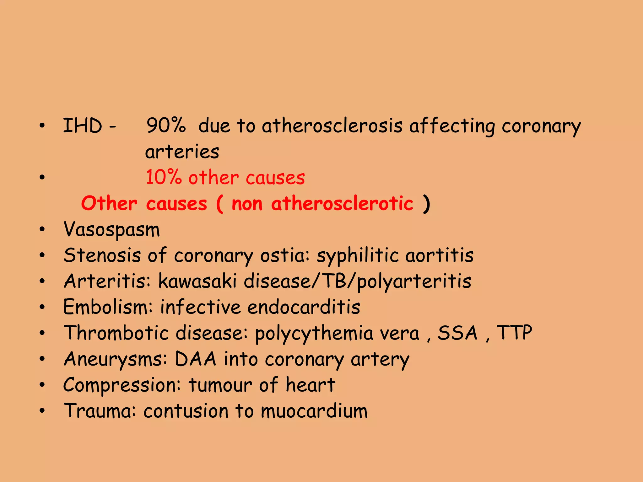• IHD - 90% due to atherosclerosis affecting coronary
arteries
• 10% other causes
Other causes ( non atherosclerotic )
• Vasospasm
• Stenosis of coronary ostia: syphilitic aortitis
• Arteritis: kawasaki disease/TB/polyarteritis
• Embolism: infective endocarditis
• Thrombotic disease: polycythemia vera , SSA , TTP
• Aneurysms: DAA into coronary artery
• Compression: tumour of heart
• Trauma: contusion to muocardium
 