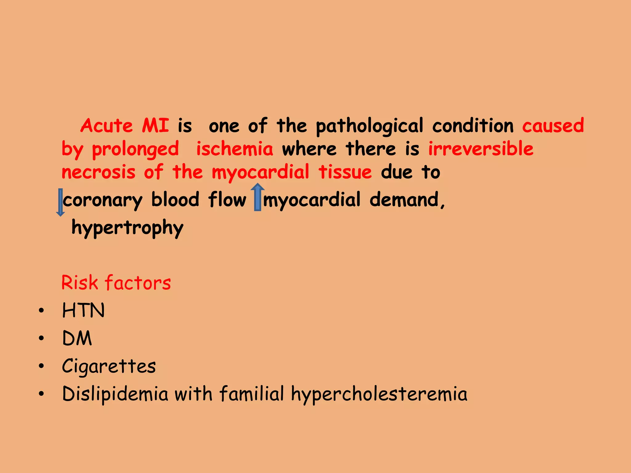 Acute MI is one of the pathological condition caused
by prolonged ischemia where there is irreversible
necrosis of the myocardial tissue due to
coronary blood flow myocardial demand,
hypertrophy
Risk factors
• HTN
• DM
• Cigarettes
• Dislipidemia with familial hypercholesteremia
 