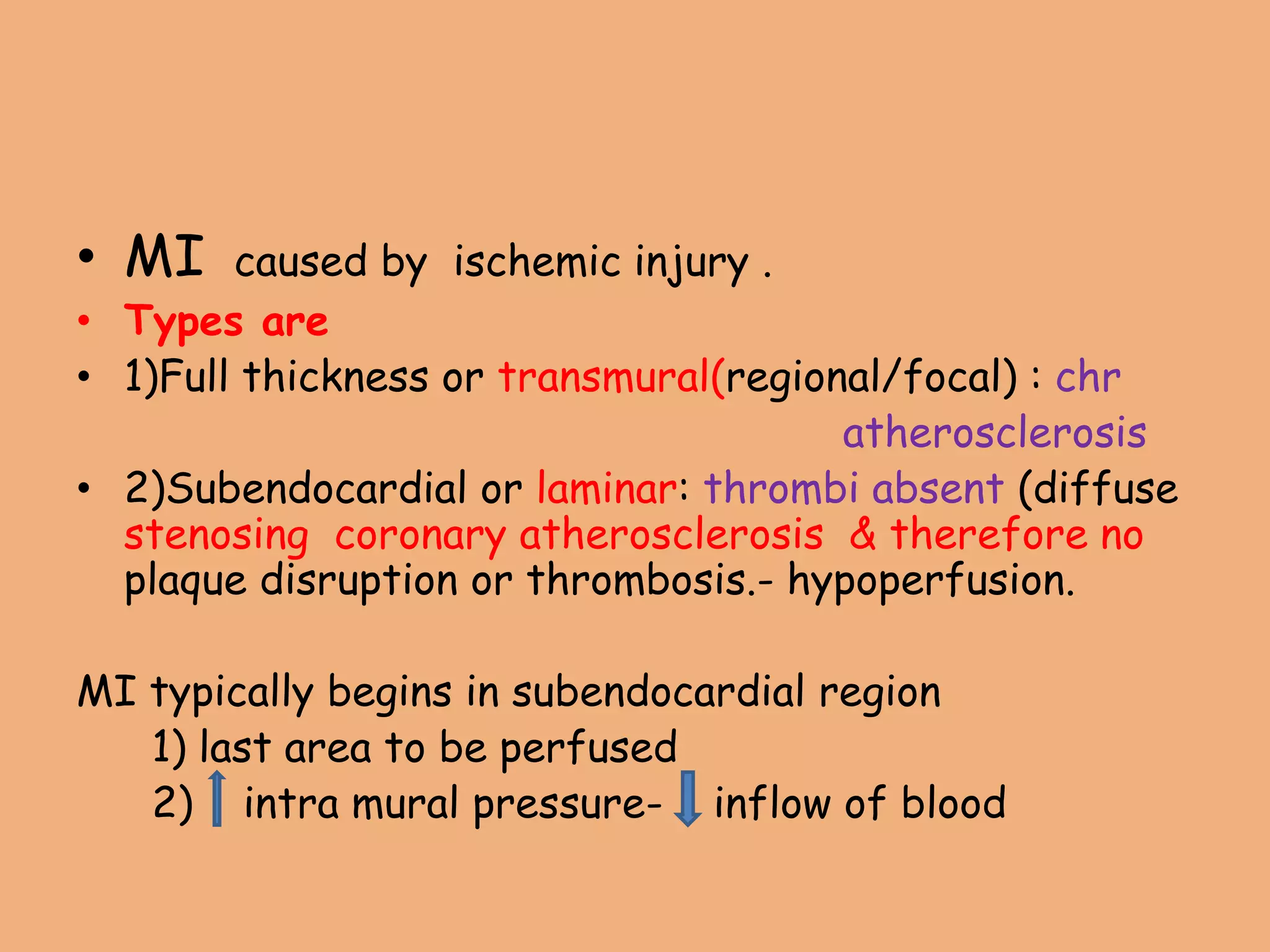 • MI caused by ischemic injury .
• Types are
• 1)Full thickness or transmural(regional/focal) : chr
atherosclerosis
• 2)Subendocardial or laminar: thrombi absent (diffuse
stenosing coronary atherosclerosis & therefore no
plaque disruption or thrombosis.- hypoperfusion.
MI typically begins in subendocardial region
1) last area to be perfused
2) intra mural pressure- inflow of blood
 