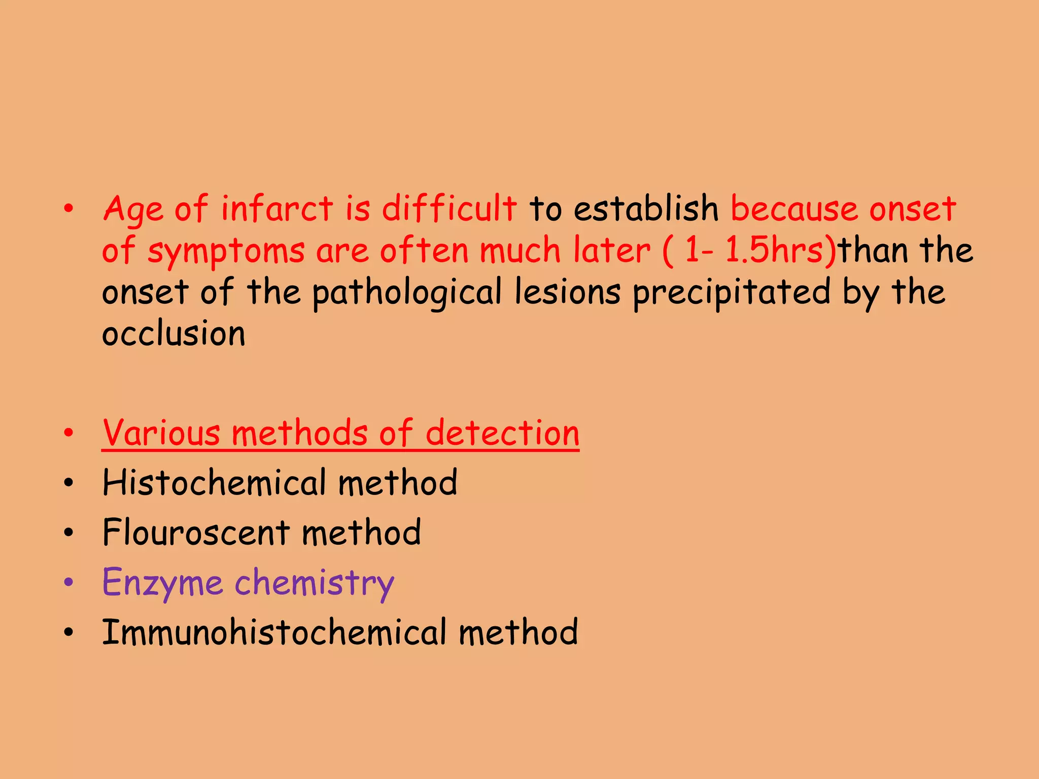 • Age of infarct is difficult to establish because onset
of symptoms are often much later ( 1- 1.5hrs)than the
onset of the pathological lesions precipitated by the
occlusion
• Various methods of detection
• Histochemical method
• Flouroscent method
• Enzyme chemistry
• Immunohistochemical method
 