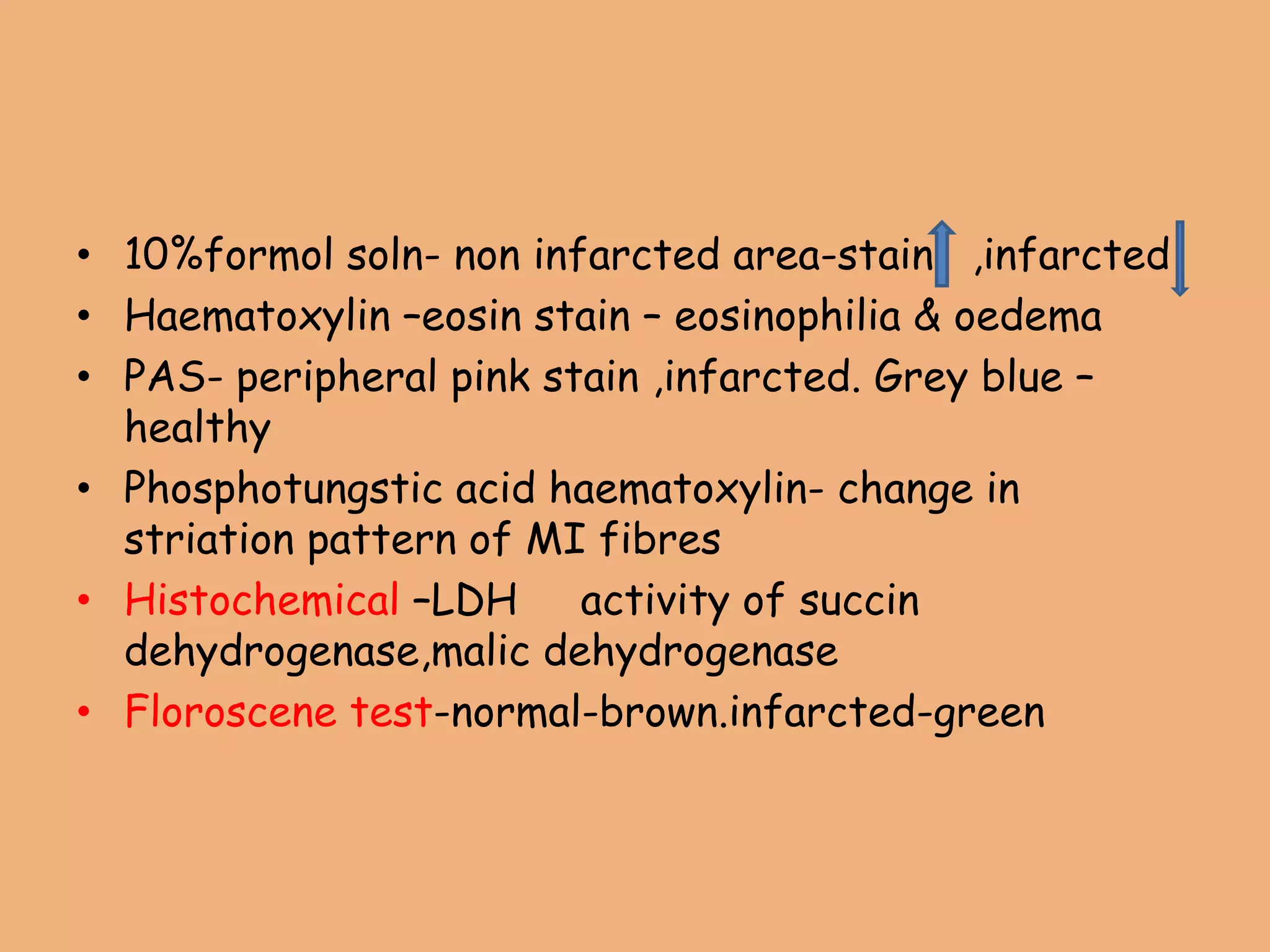 • 10%formol soln- non infarcted area-stain ,infarcted
• Haematoxylin –eosin stain – eosinophilia & oedema
• PAS- peripheral pink stain ,infarcted. Grey blue –
healthy
• Phosphotungstic acid haematoxylin- change in
striation pattern of MI fibres
• Histochemical –LDH activity of succin
dehydrogenase,malic dehydrogenase
• Floroscene test-normal-brown.infarcted-green
 