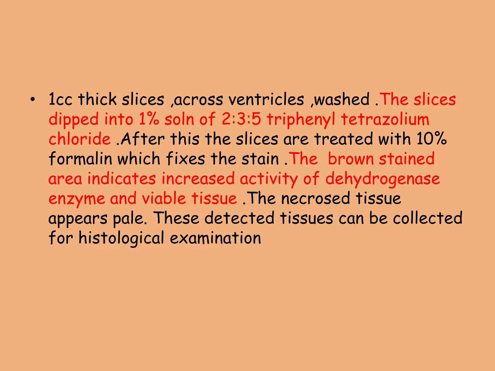 • 1cc thick slices ,across ventricles ,washed .The slices
dipped into 1% soln of 2:3:5 triphenyl tetrazolium
chloride .After this the slices are treated with 10%
formalin which fixes the stain .The brown stained
area indicates increased activity of dehydrogenase
enzyme and viable tissue .The necrosed tissue
appears pale. These detected tissues can be collected
for histological examination
 
