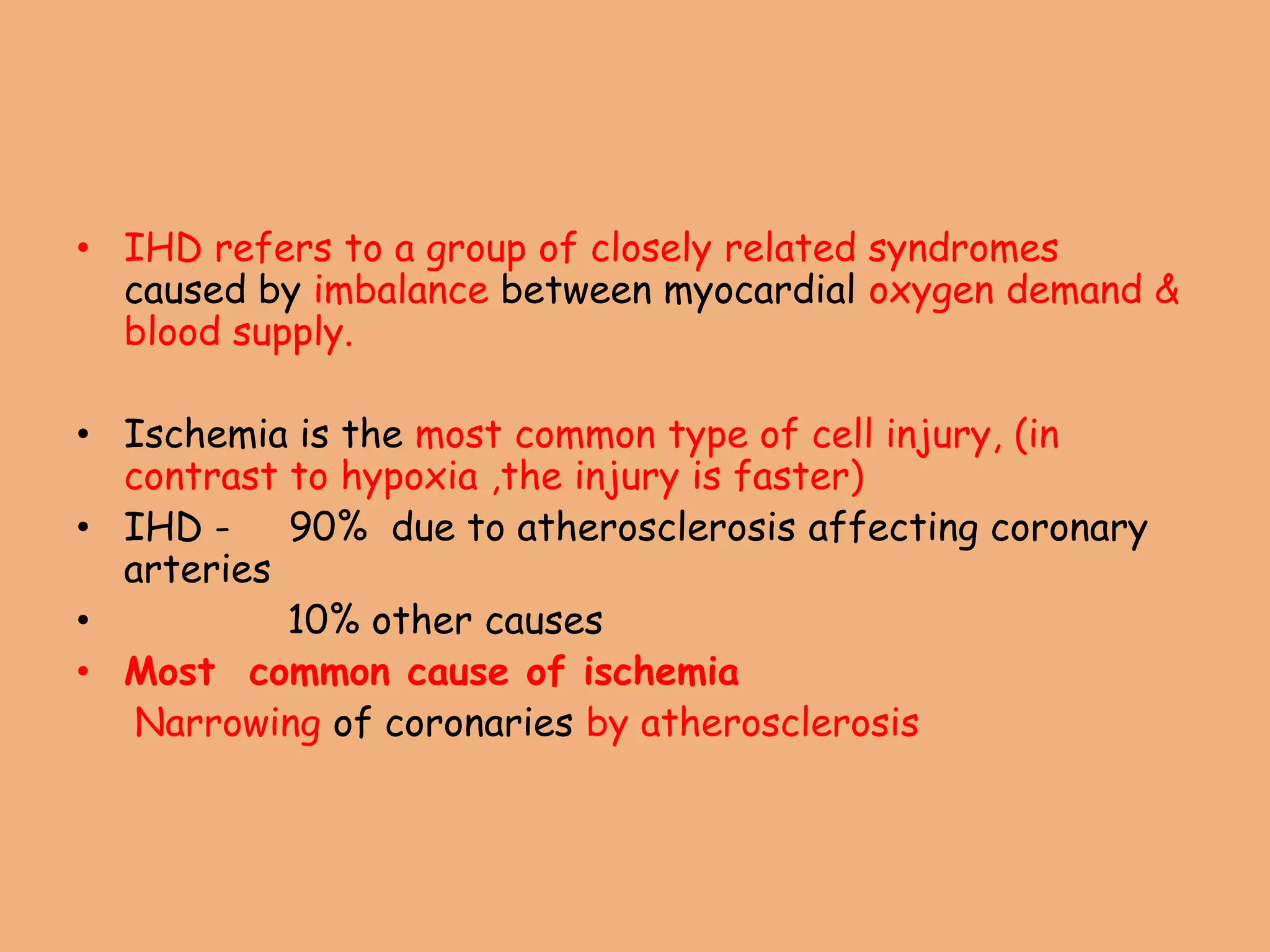 • IHD refers to a group of closely related syndromes
caused by imbalance between myocardial oxygen demand &
blood supply.
• Ischemia is the most common type of cell injury, (in
contrast to hypoxia ,the injury is faster)
• IHD - 90% due to atherosclerosis affecting coronary
arteries
• 10% other causes
• Most common cause of ischemia
Narrowing of coronaries by atherosclerosis
 