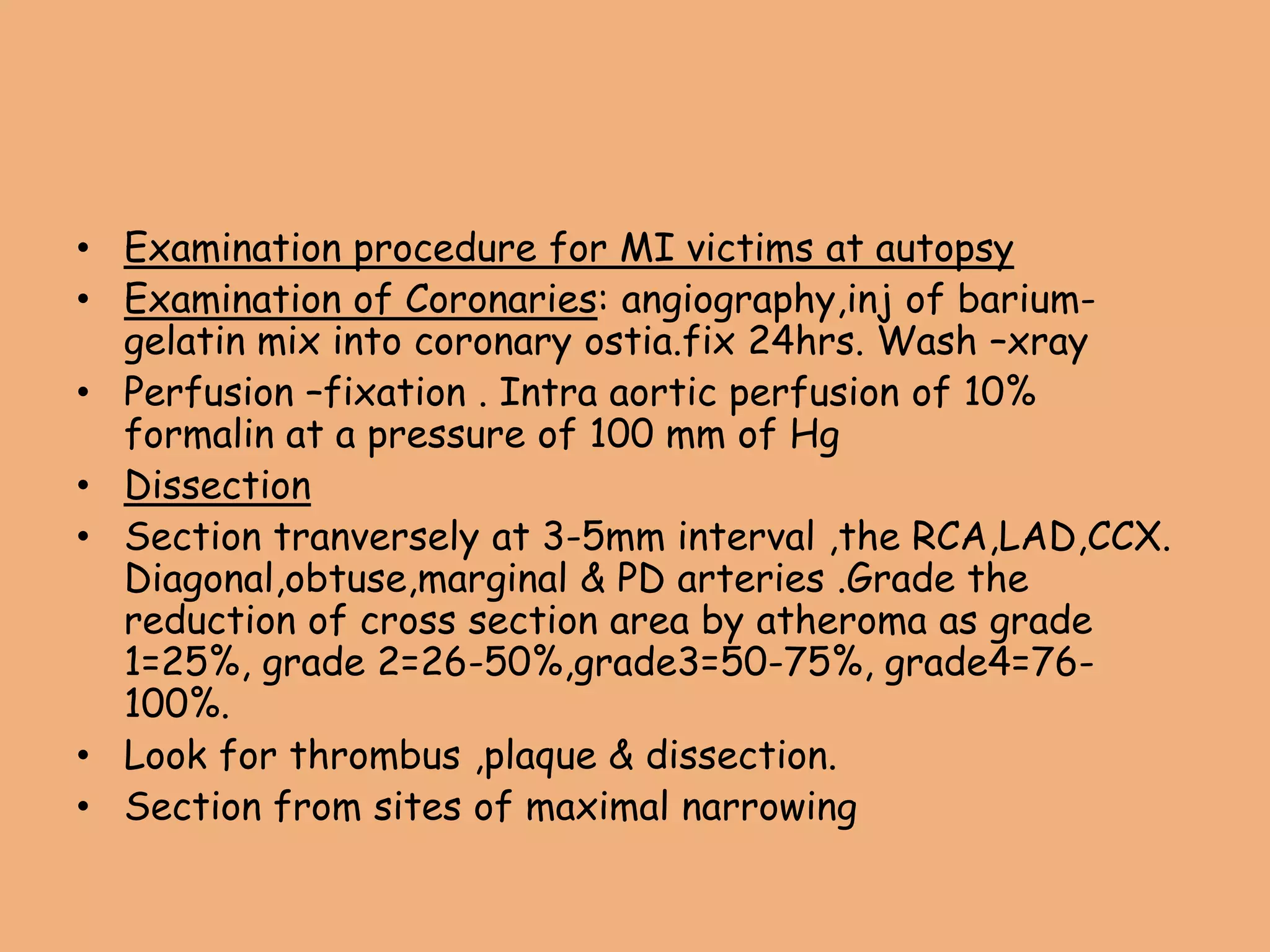 • Examination procedure for MI victims at autopsy
• Examination of Coronaries: angiography,inj of barium-
gelatin mix into coronary ostia.fix 24hrs. Wash –xray
• Perfusion –fixation . Intra aortic perfusion of 10%
formalin at a pressure of 100 mm of Hg
• Dissection
• Section tranversely at 3-5mm interval ,the RCA,LAD,CCX.
Diagonal,obtuse,marginal & PD arteries .Grade the
reduction of cross section area by atheroma as grade
1=25%, grade 2=26-50%,grade3=50-75%, grade4=76-
100%.
• Look for thrombus ,plaque & dissection.
• Section from sites of maximal narrowing
 
