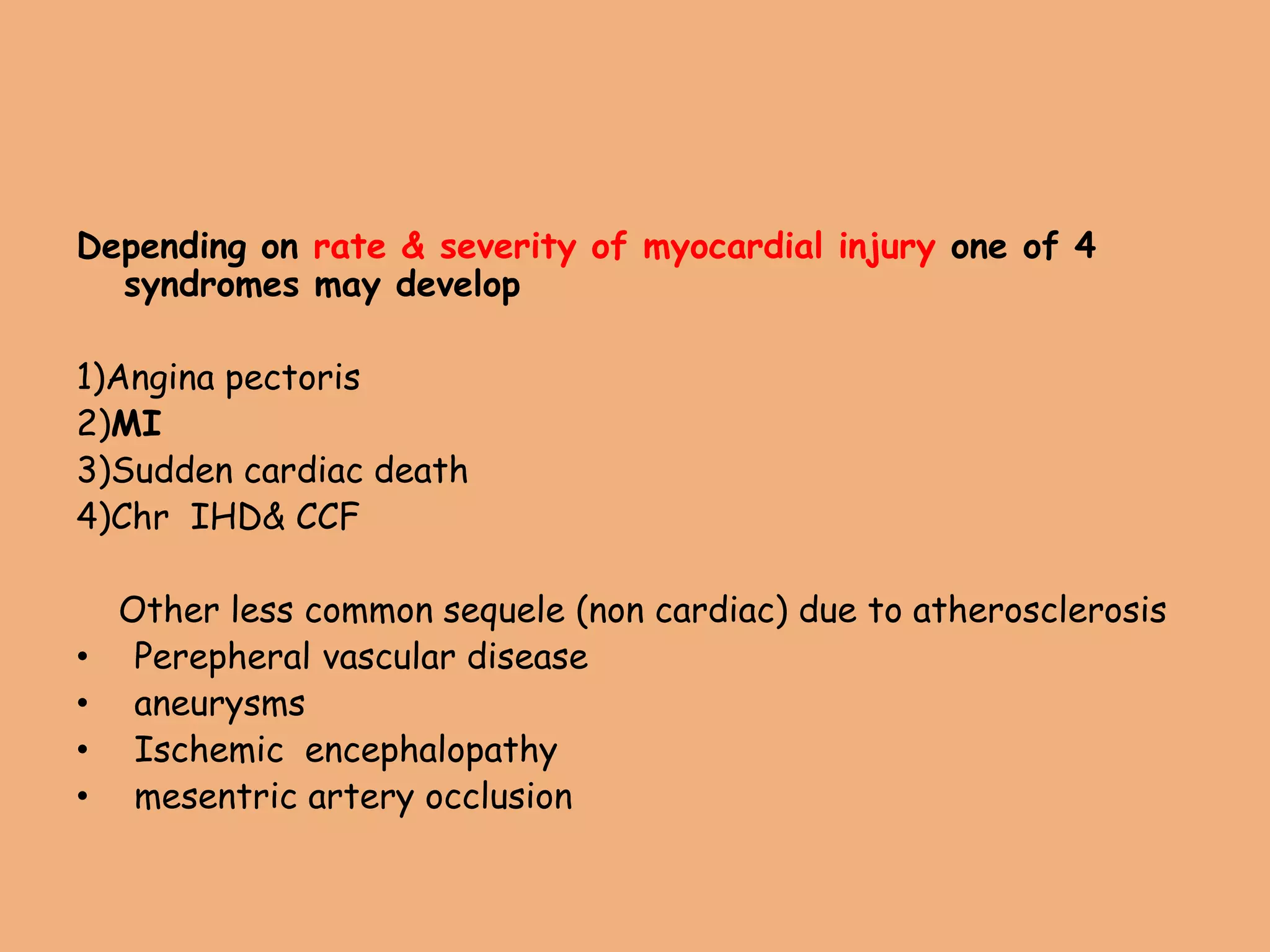 Depending on rate & severity of myocardial injury one of 4
syndromes may develop
1)Angina pectoris
2)MI
3)Sudden cardiac death
4)Chr IHD& CCF
Other less common sequele (non cardiac) due to atherosclerosis
• Perepheral vascular disease
• aneurysms
• Ischemic encephalopathy
• mesentric artery occlusion
 