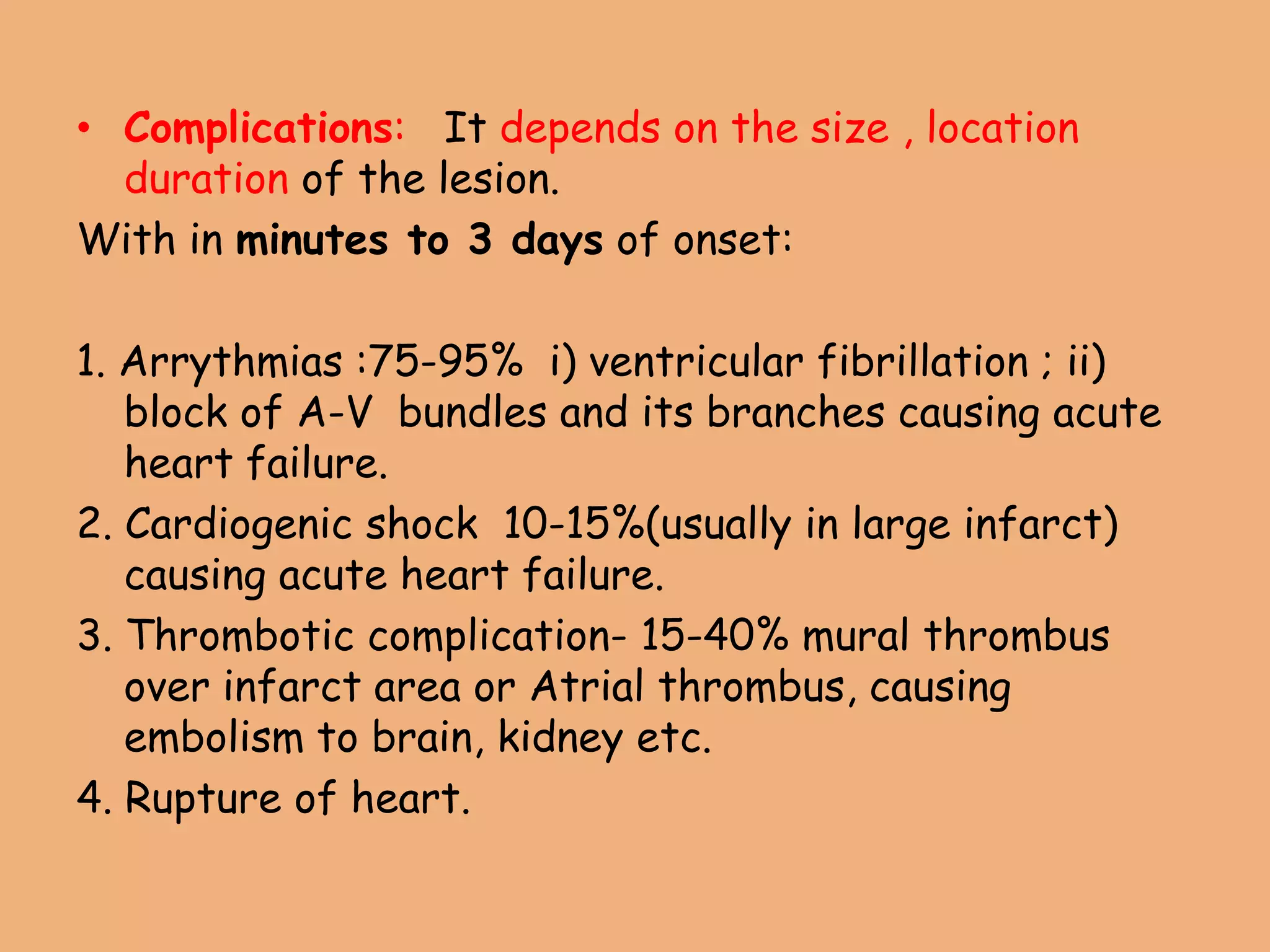 • Complications: It depends on the size , location
duration of the lesion.
With in minutes to 3 days of onset:
1. Arrythmias :75-95% i) ventricular fibrillation ; ii)
block of A-V bundles and its branches causing acute
heart failure.
2. Cardiogenic shock 10-15%(usually in large infarct)
causing acute heart failure.
3. Thrombotic complication- 15-40% mural thrombus
over infarct area or Atrial thrombus, causing
embolism to brain, kidney etc.
4. Rupture of heart.
 