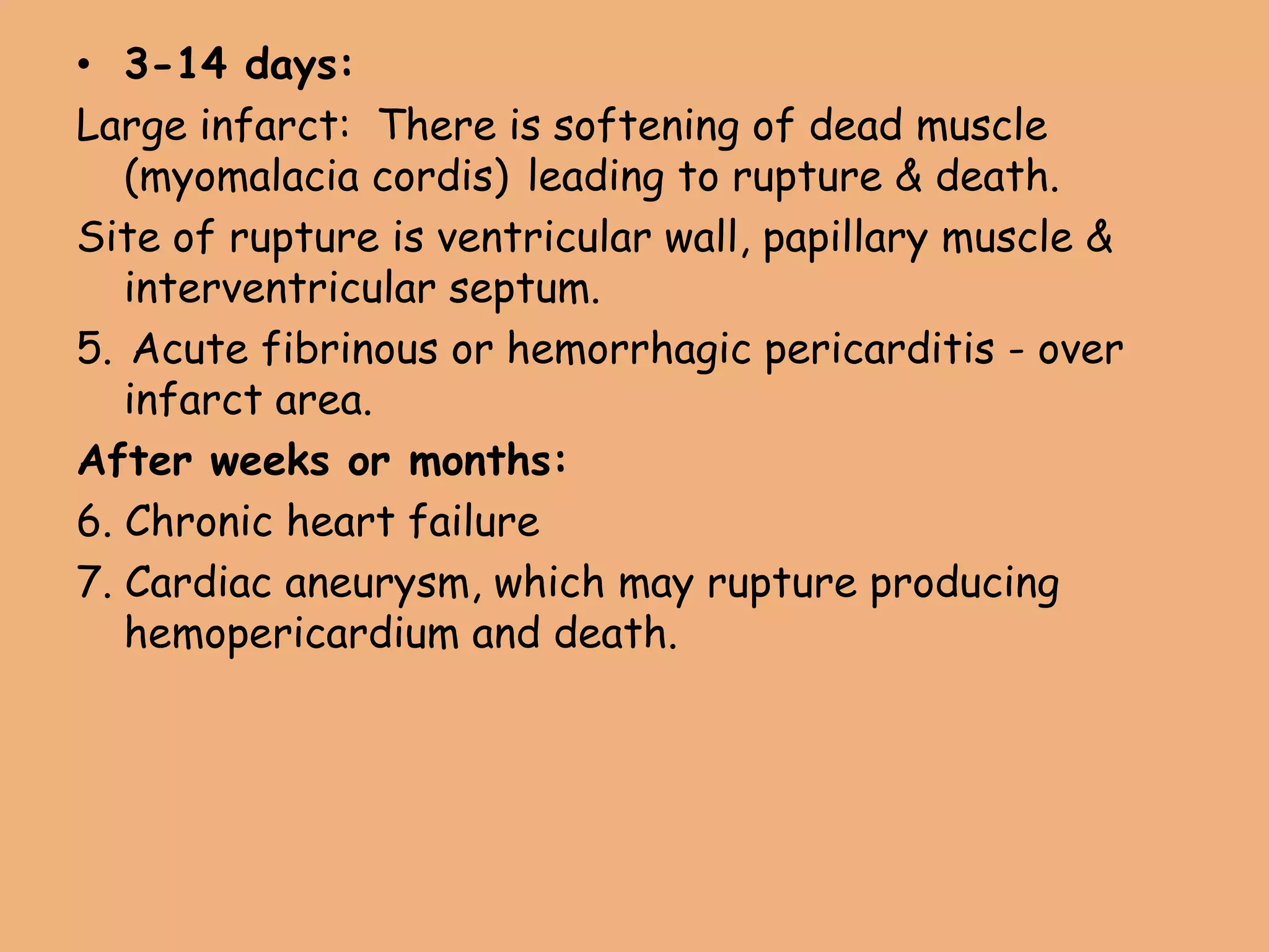 • 3-14 days:
Large infarct: There is softening of dead muscle
(myomalacia cordis) leading to rupture & death.
Site of rupture is ventricular wall, papillary muscle &
interventricular septum.
5. Acute fibrinous or hemorrhagic pericarditis - over
infarct area.
After weeks or months:
6. Chronic heart failure
7. Cardiac aneurysm, which may rupture producing
hemopericardium and death.
 