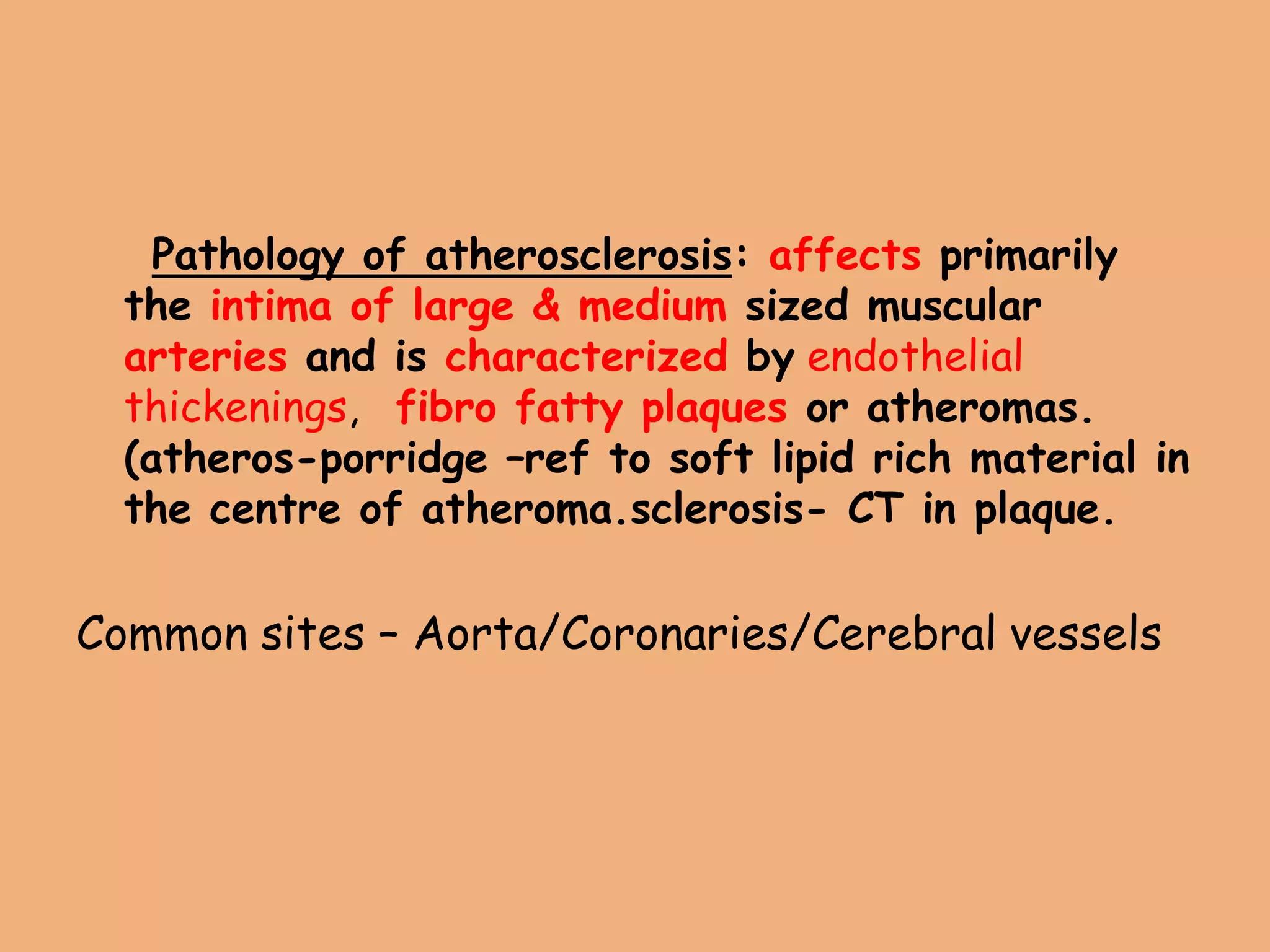 Pathology of atherosclerosis: affects primarily
the intima of large & medium sized muscular
arteries and is characterized by endothelial
thickenings, fibro fatty plaques or atheromas.
(atheros-porridge –ref to soft lipid rich material in
the centre of atheroma.sclerosis- CT in plaque.
Common sites – Aorta/Coronaries/Cerebral vessels
 