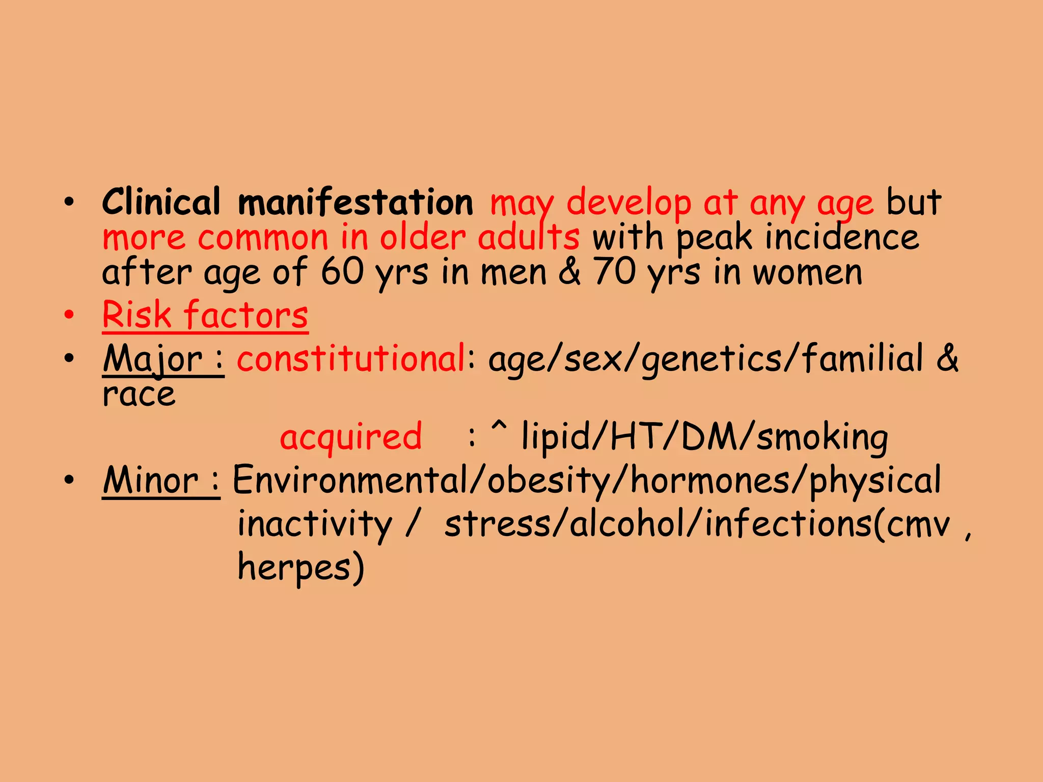 • Clinical manifestation may develop at any age but
more common in older adults with peak incidence
after age of 60 yrs in men & 70 yrs in women
• Risk factors
• Major : constitutional: age/sex/genetics/familial &
race
acquired : ^ lipid/HT/DM/smoking
• Minor : Environmental/obesity/hormones/physical
inactivity / stress/alcohol/infections(cmv ,
herpes)
 