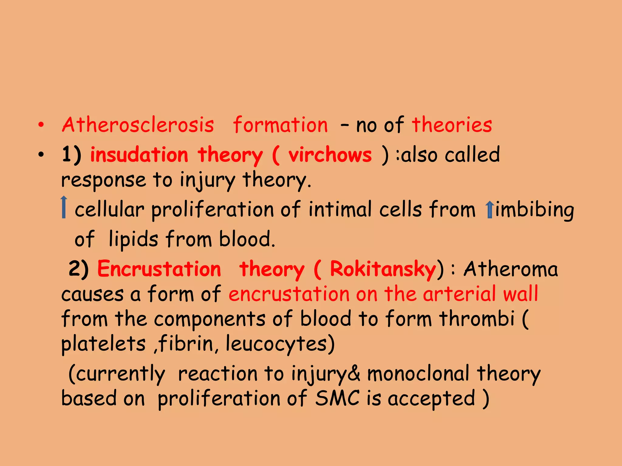 • Atherosclerosis formation – no of theories
• 1) insudation theory ( virchows ) :also called
response to injury theory.
cellular proliferation of intimal cells from imbibing
of lipids from blood.
2) Encrustation theory ( Rokitansky) : Atheroma
causes a form of encrustation on the arterial wall
from the components of blood to form thrombi (
platelets ,fibrin, leucocytes)
(currently reaction to injury& monoclonal theory
based on proliferation of SMC is accepted )
 