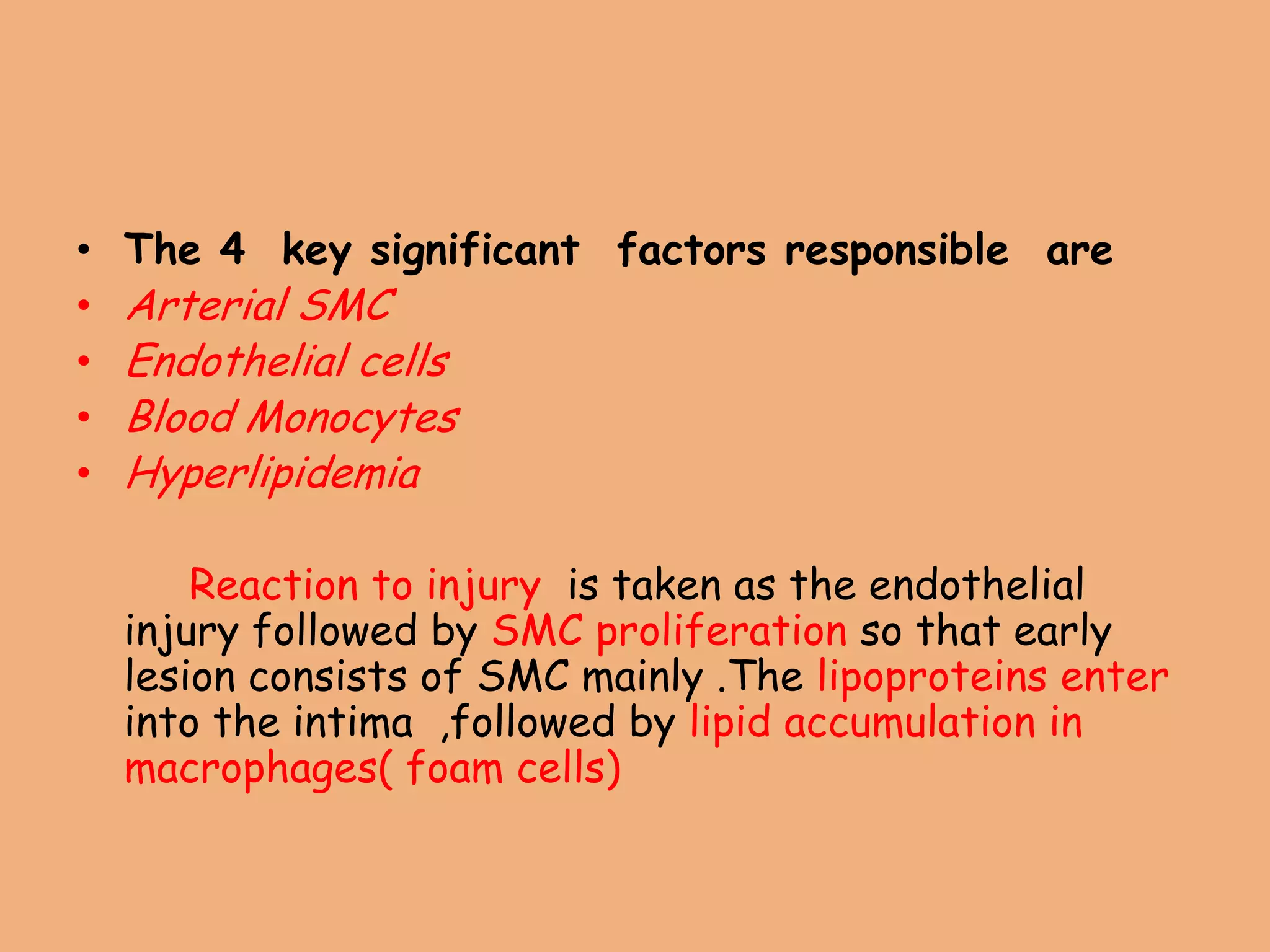 • The 4 key significant factors responsible are
• Arterial SMC
• Endothelial cells
• Blood Monocytes
• Hyperlipidemia
Reaction to injury is taken as the endothelial
injury followed by SMC proliferation so that early
lesion consists of SMC mainly .The lipoproteins enter
into the intima ,followed by lipid accumulation in
macrophages( foam cells)
 