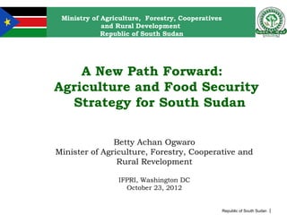 Ministry of Agriculture, Forestry, Cooperatives
             and Rural Development
             Republic of South Sudan




    A New Path Forward:
Agriculture and Food Security
  Strategy for South Sudan

               Betty Achan Ogwaro
Minister of Agriculture, Forestry, Cooperative and
                Rural Revelopment

                 IFPRI, Washington DC
                   October 23, 2012


                                                   Republic of South Sudan |
 