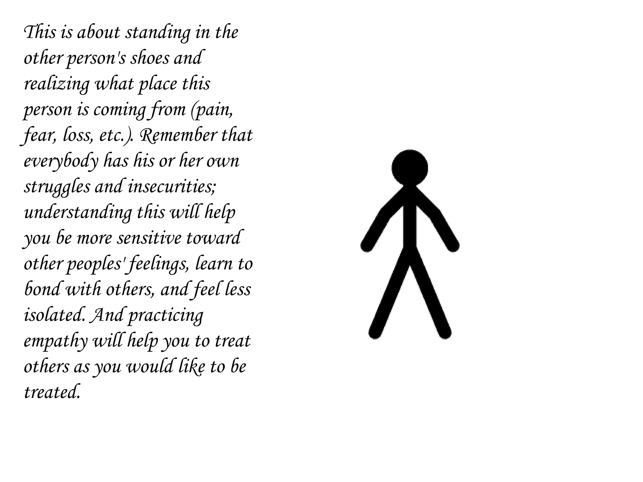 This is about standing in the
other person's shoes and
realizing what place this
person is coming from (pain,
fear, loss, etc.). Remember that
everybody has his or her own
struggles and insecurities;
understanding this will help
you be more sensitive toward
other peoples' feelings, learn to
bond with others, and feel less
isolated. And practicing
empathy will help you to treat
others as you would like to be
treated.
 