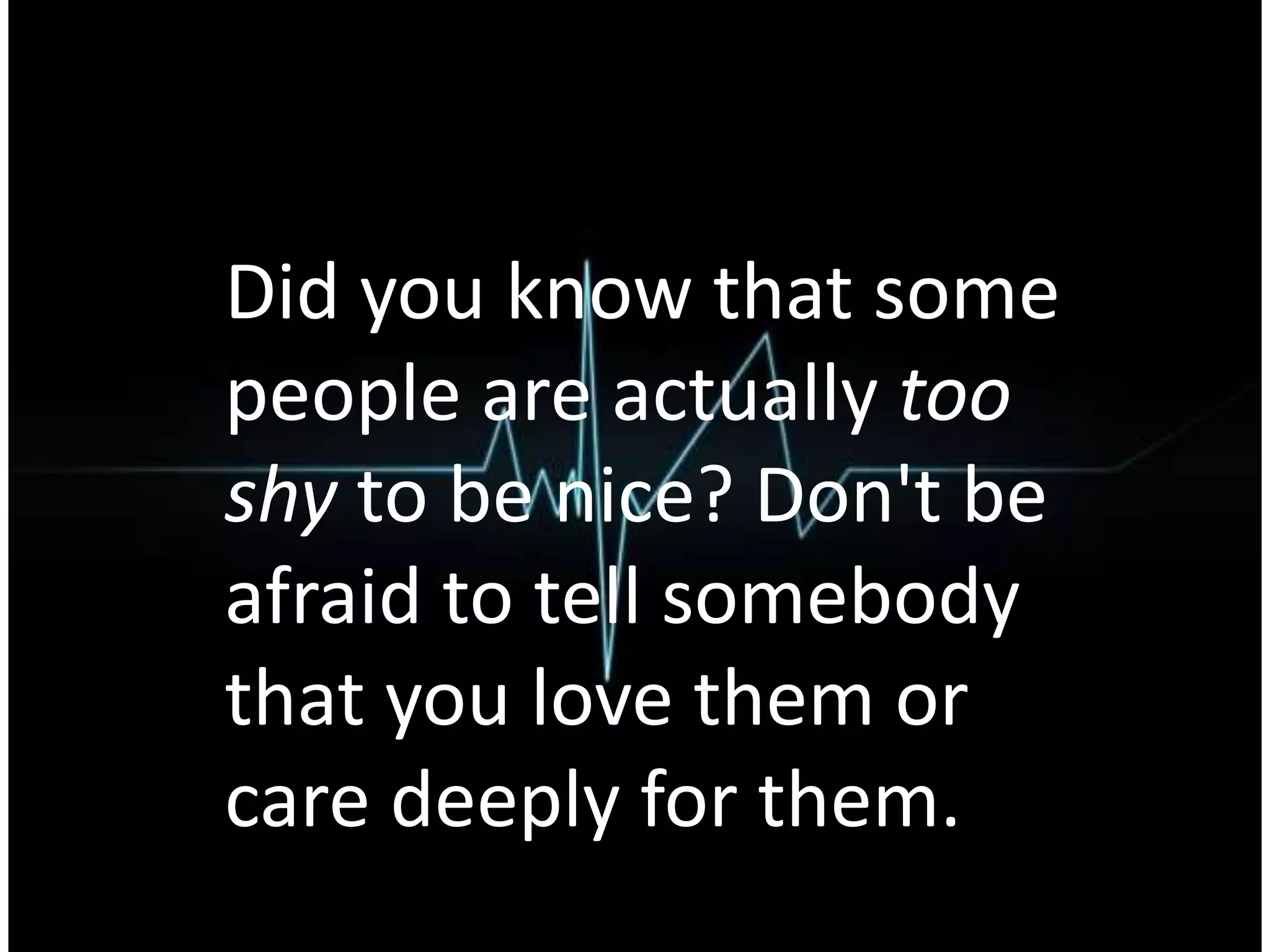 Did you know that some
people are actually too
shy to be nice? Don't be
afraid to tell somebody
that you love them or
care deeply for them.
 