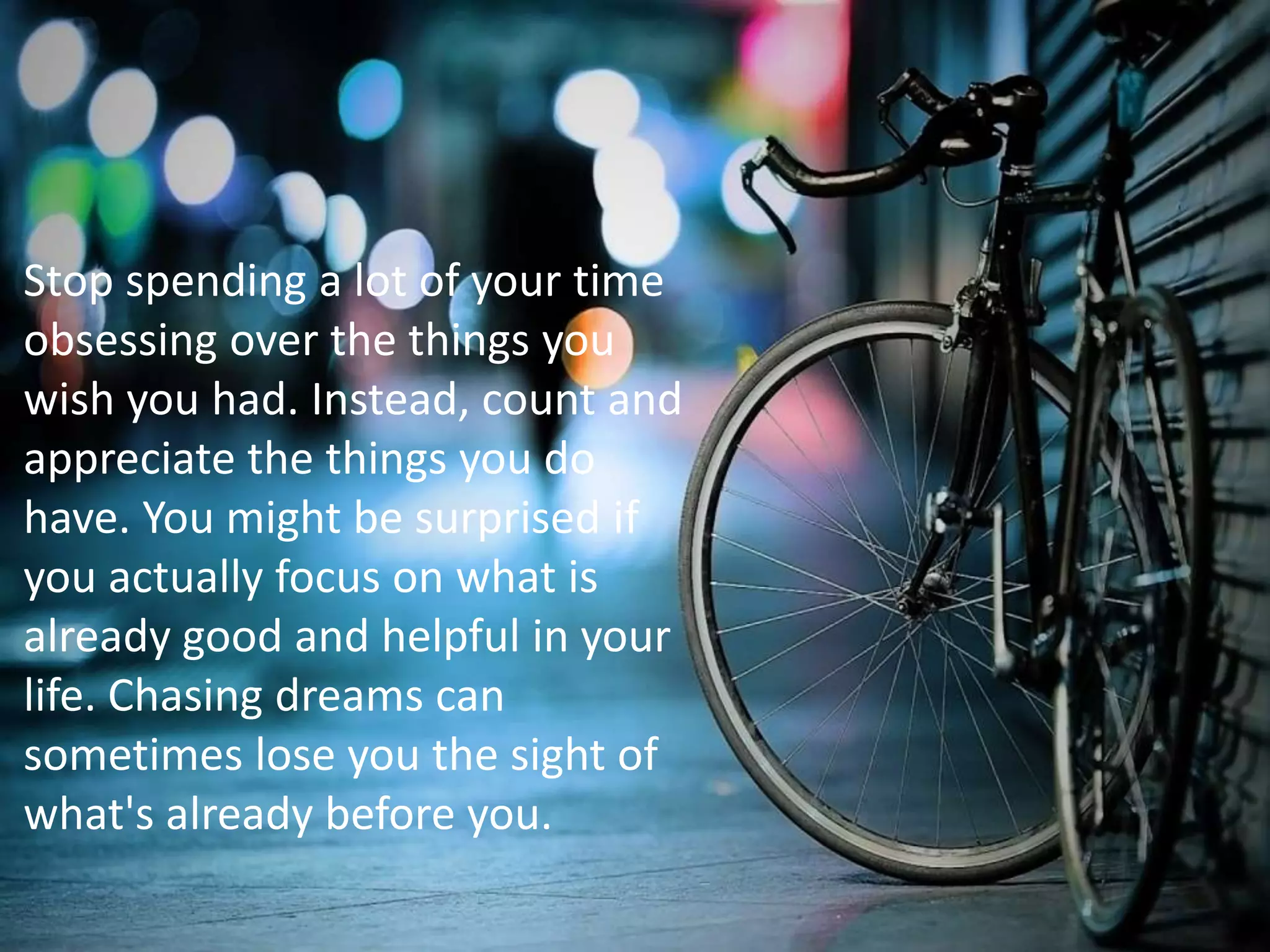 Stop spending a lot of your time
obsessing over the things you
wish you had. Instead, count and
appreciate the things you do
have. You might be surprised if
you actually focus on what is
already good and helpful in your
life. Chasing dreams can
sometimes lose you the sight of
what's already before you.
 