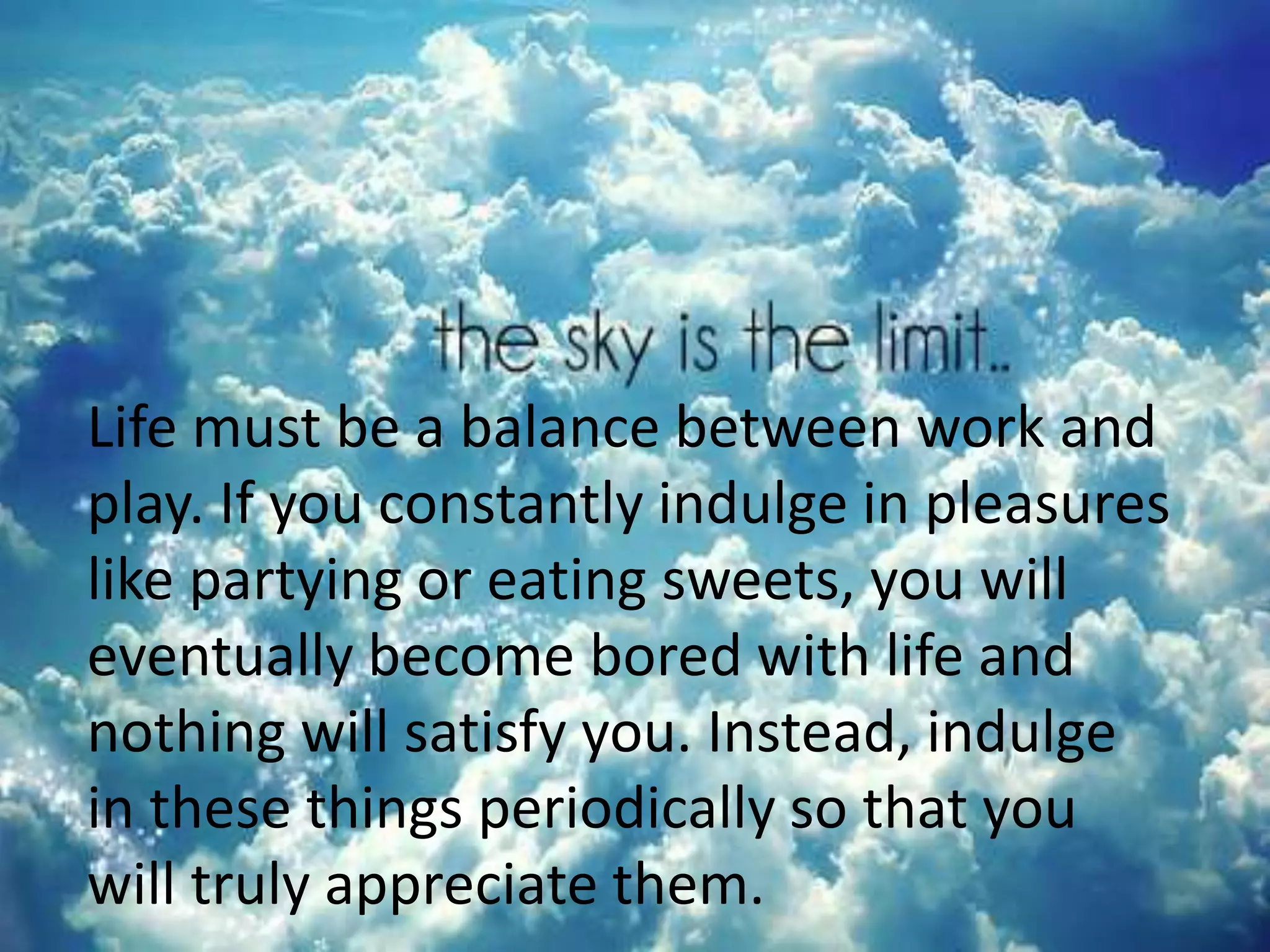Life must be a balance between work and
play. If you constantly indulge in pleasures
like partying or eating sweets, you will
eventually become bored with life and
nothing will satisfy you. Instead, indulge
in these things periodically so that you
will truly appreciate them.
 