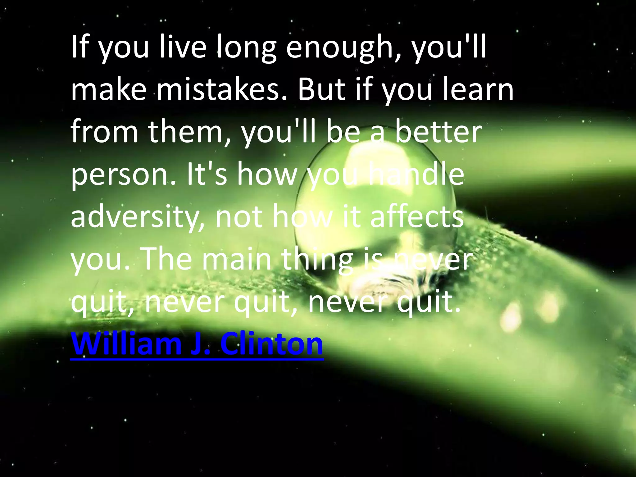 If you live long enough, you'll
make mistakes. But if you learn
from them, you'll be a better
person. It's how you handle
adversity, not how it affects
you. The main thing is never
quit, never quit, never quit.
William J. Clinton
 