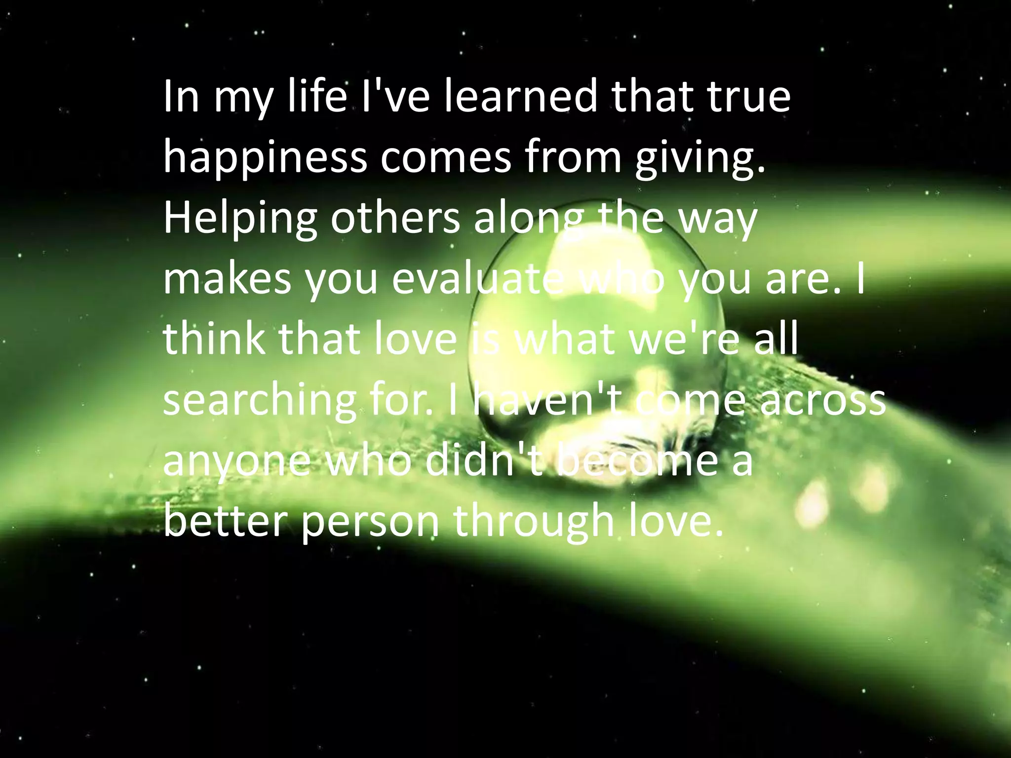 In my life I've learned that true
happiness comes from giving.
Helping others along the way
makes you evaluate who you are. I
think that love is what we're all
searching for. I haven't come across
anyone who didn't become a
better person through love.
 