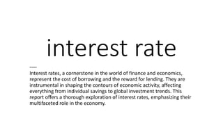 interest rate
Introduction
Interest rates, a cornerstone in the world of finance and economics,
represent the cost of borrowing and the reward for lending. They are
instrumental in shaping the contours of economic activity, affecting
everything from individual savings to global investment trends. This
report offers a thorough exploration of interest rates, emphasizing their
multifaceted role in the economy.
 