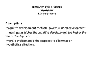 PRESENTED BY P.K LYEVERA
07/05/2018
Kohlberg theory
Assumptions:
•cognitive development controls (governs) moral development
•meaning: the higher the cognitive development, the higher the
moral development
•moral development is the response to dilemmas or
hypothetical situations
 