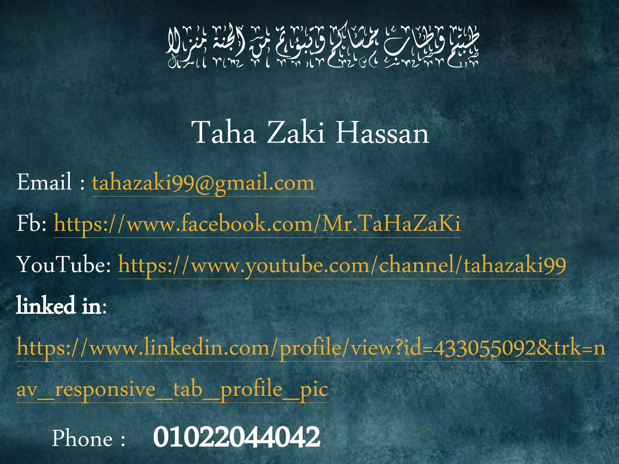 Taha Zaki Hassan
@gmail.com99tahazakiEmail :
www.facebook.com/Mr.TaHaZaKi://https:Fb
99www.youtube.com/channel/tahazaki://httpsYouTube:
linked in:
&trk=n433055092www.linkedin.com/profile/view?id=://https
av_responsive_tab_profile_pic
Phone : 01022044042
‫مهزال‬‫اجلهة‬‫مو‬‫وتبؤمت‬‫ممشاكم‬‫وطاب‬‫طبتم‬
 