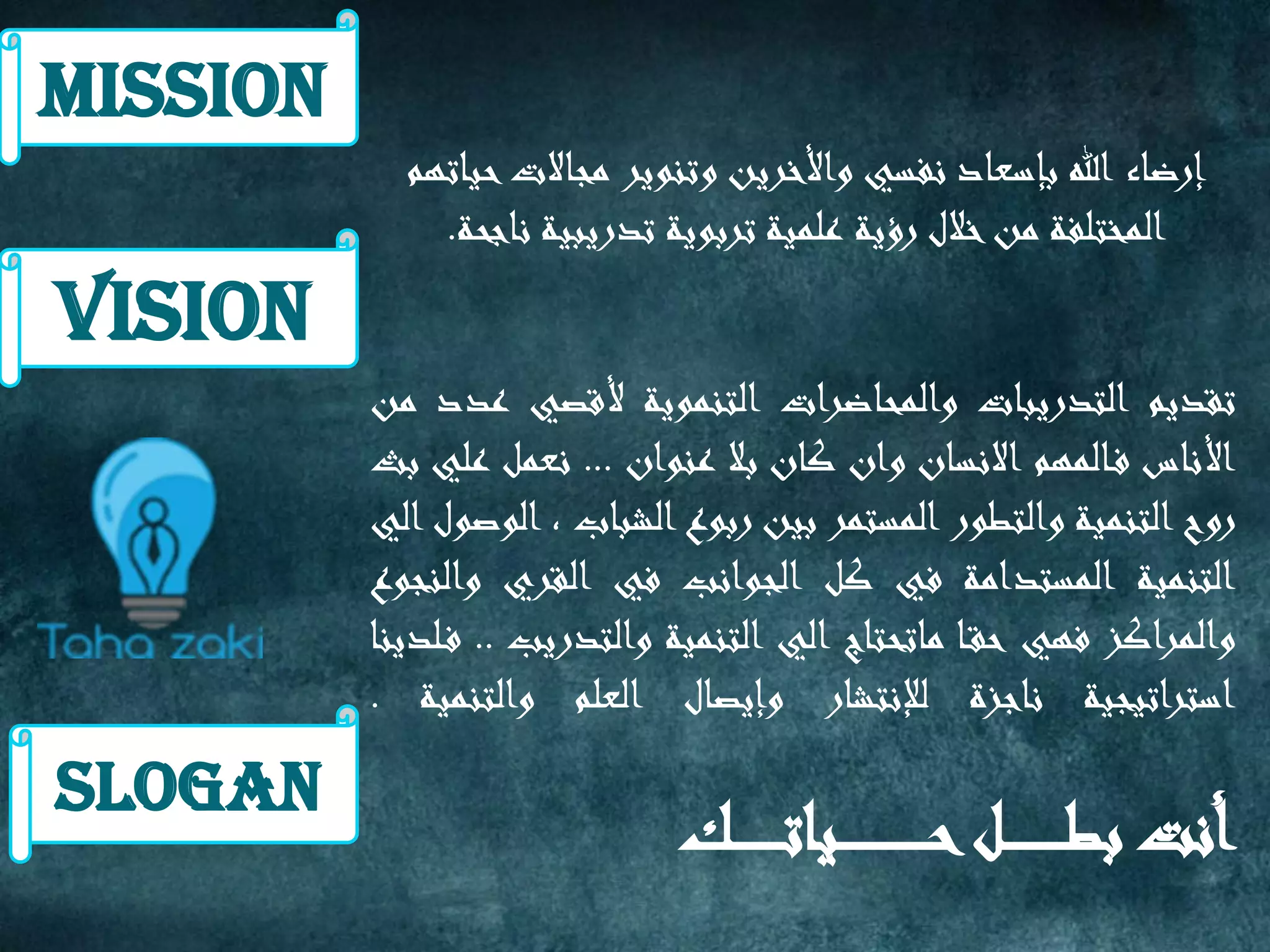 ‫تقديم‬‫التدريبات‬‫والمحاضرات‬‫التنموية‬‫ألقصي‬‫عدد‬‫من‬
‫األناس‬‫المهم‬‫ف‬‫االنسان‬‫وان‬‫كان‬‫بال‬‫عنوان‬...‫نعمل‬‫علي‬‫بث‬
‫روح‬‫التنمية‬‫والتطور‬‫المستمر‬‫بين‬‫ربوع‬‫الشباب‬,‫الوصول‬‫الي‬
‫التنمية‬‫المستدامة‬‫في‬‫كل‬‫الجوانب‬‫في‬‫القري‬‫والنجوع‬
‫والمراكز‬‫فهي‬‫ا‬‫حق‬‫ماتحتاج‬‫الي‬‫التنمية‬‫والتدريب‬..‫لدينا‬‫ف‬
‫استراتيجية‬‫ناجزة‬‫لإلنتشار‬‫وإيصال‬‫العلم‬‫والتنمية‬.
‫أنت‬‫ل‬ ‫بط‬‫ك‬ ‫يات‬ ‫ح‬
‫حياتهم‬‫مجاالت‬ ‫وتنوير‬ ‫واألخرين‬ ‫نفسي‬ ‫بإسعاد‬ ‫هللا‬ ‫إرضاء‬
‫ناجحة‬ ‫تدريبية‬ ‫تربوية‬ ‫علمية‬ ‫رؤية‬ ‫خالل‬‫من‬ ‫المختلفة‬.
Mission
Vision
slogan
 