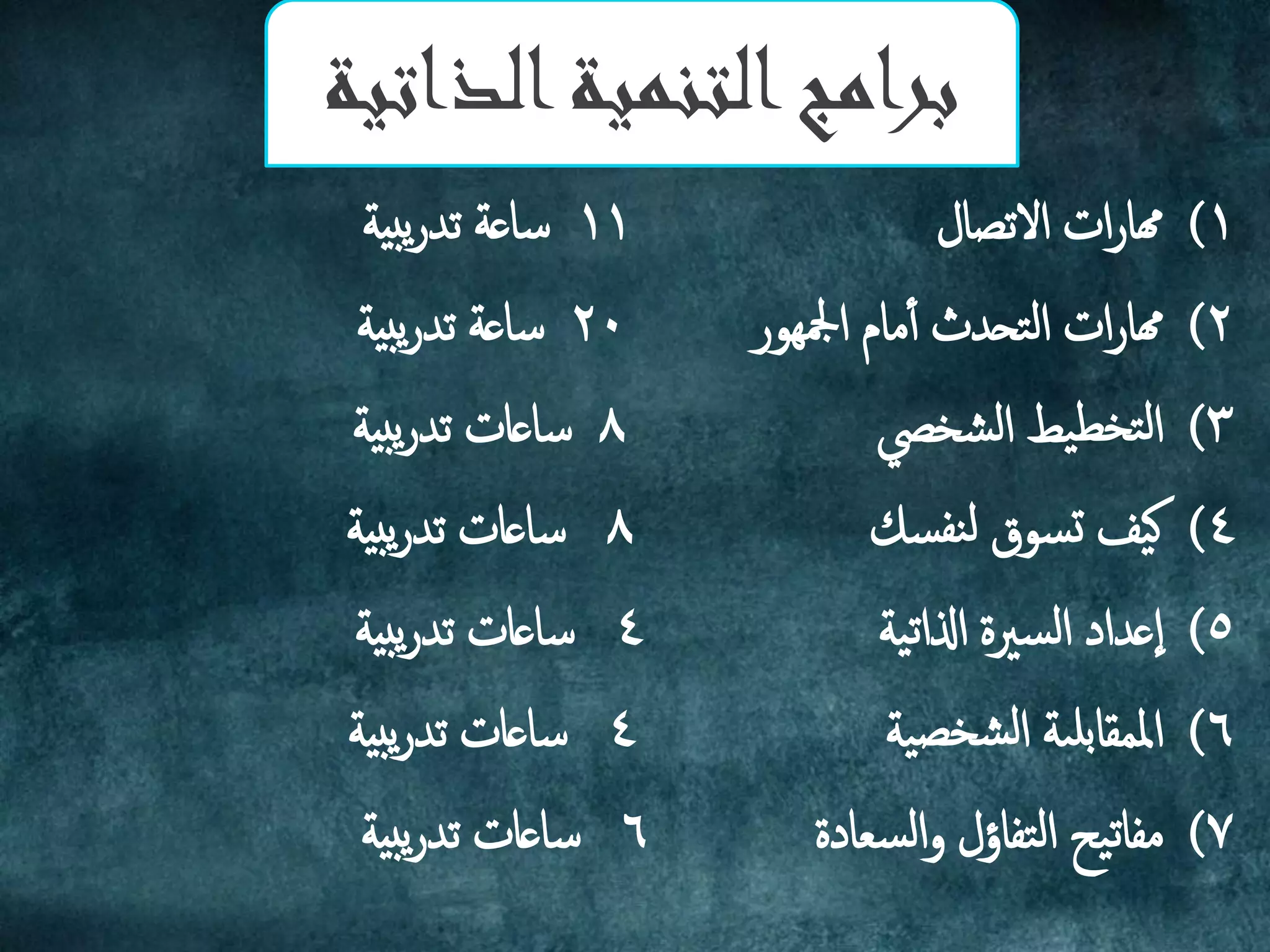 (1‫االثصال‬ ‫ات‬‫ر‬‫هما‬11‫بية‬‫ي‬‫ر‬‫ثد‬ ‫ساػة‬
(2‫ادليور‬ ‫مام‬‫أ‬‫أ‬ ‫تحدث‬‫م‬‫ا‬ ‫ات‬‫ر‬‫هما‬20‫بية‬‫ي‬‫ر‬‫ثد‬ ‫ساػة‬
(3‫ضخيص‬‫م‬‫ا‬ ‫يط‬‫تخع‬‫م‬‫ا‬8‫بية‬‫ي‬‫ر‬‫ثد‬ ‫ساػات‬
(4‫سم‬‫نف‬‫م‬ ‫سوق‬‫ج‬ ‫يف‬‫ه‬8‫بية‬‫ي‬‫ر‬‫ثد‬ ‫ساػات‬
(5‫ية‬‫ث‬‫اذلا‬ ‫سرية‬‫م‬‫ا‬ ‫ػداد‬‫ا‬4‫بية‬‫ي‬‫ر‬‫ثد‬ ‫ساػات‬
(6‫ية‬‫ضخص‬‫م‬‫ا‬ ‫ىة‬‫بل‬‫اململا‬4‫بية‬‫ي‬‫ر‬‫ثد‬ ‫ساػات‬
(7‫م‬‫يح‬‫ث‬‫فا‬‫سؼادة‬‫م‬‫ا‬‫و‬ ‫تفاؤل‬‫م‬‫ا‬6‫بية‬‫ي‬‫ر‬‫ثد‬ ‫ساػات‬
‫الذاتية‬‫التنمية‬‫برامج‬
 