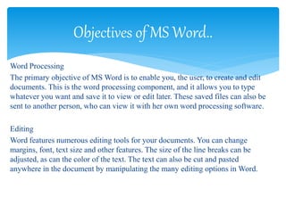Word Processing
The primary objective of MS Word is to enable you, the user, to create and edit
documents. This is the word processing component, and it allows you to type
whatever you want and save it to view or edit later. These saved files can also be
sent to another person, who can view it with her own word processing software.
Editing
Word features numerous editing tools for your documents. You can change
margins, font, text size and other features. The size of the line breaks can be
adjusted, as can the color of the text. The text can also be cut and pasted
anywhere in the document by manipulating the many editing options in Word.
Objectives of MS Word..
 
