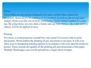 Styles
Word offers several options designed to be more stylistic than a plain text
document. Word allows the addition of text borders, as well as clip art and other
images. Styles you like can even be saved in the "Quick Styles" section for easier
use. By using these, you can click a button and any font choices, like color and text
effects, will be all applied at once.
Printing
Of course, a word processor wouldn't be very useful if it weren't able to print
documents. Word enables the printing of any document it can open. It will even
allow you to manipulate printing options in accordance with your specific model of
printer. These include the quality of the printing job and orientation of the paper.
Multiple Word pages can even be printed on a single sheet of paper.
 