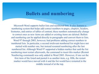 Bullets and numbering
Microsoft Word supports bullet lists and numbered lists. It also features a
numbering system that helps add correct numbers to pages, chapters, headers,
footnotes, and entries of tables of content; these numbers automatically change
to correct ones as new items are added or existing items are deleted. Bullets
and numbering can be applied directly to paragraphs and convert them to lists.
Word 97 through 2003, however, had problems adding correct numbers to
numbered lists. In particular, a second irrelevant numbered list might have not
started with number one, but instead resumed numbering after the last
numbered list. Although Word 97 supported a hidden marker that said the list
numbering must restart afterwards, the command to insert this marker (Restart
Numbering command) was only added in Word 2003. However, if one cut the
first item of the listed and pasted it as another item, e.g. fifth, the restart
marker would have moved with it and the list would have restarted in the
middle instead of at the top.
 