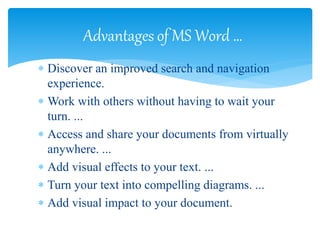  Discover an improved search and navigation
experience.
 Work with others without having to wait your
turn. ...
 Access and share your documents from virtually
anywhere. ...
 Add visual effects to your text. ...
 Turn your text into compelling diagrams. ...
 Add visual impact to your document.
Advantages of MS Word …
 