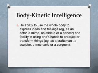 Body-Kinetic Intelligence
O He ability to use the whole body to

express ideas and feelings (eg, as an
actor, a mime, an athlete or a dancer) and
facility in using one's hands to produce or
transform things (eg, as a craftsman , a
sculptor, a mechanic or a surgeon).

 