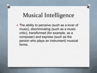Musical Intelligence
O The ability to perceive (such as a lover of

music), discriminating (such as a music
critic), transformed (for example, as a
composer) and express (such as the
person who plays an instrument) musical
forms.

 