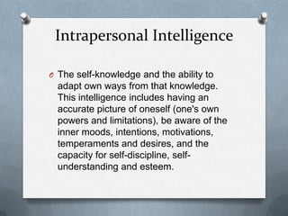 Intrapersonal Intelligence
O The self-knowledge and the ability to

adapt own ways from that knowledge.
This intelligence includes having an
accurate picture of oneself (one's own
powers and limitations), be aware of the
inner moods, intentions, motivations,
temperaments and desires, and the
capacity for self-discipline, selfunderstanding and esteem.

 