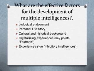 What are the effective factors
for the development of
multiple intelligences?.
O biological endowment
O Personal Life Story
O Cultural and historical background
O Crystallizing experiences (key points

"Feldman")
O Experiences stun (inhibitory intelligences)

 