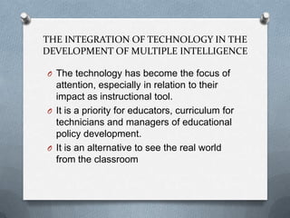 THE INTEGRATION OF TECHNOLOGY IN THE
DEVELOPMENT OF MULTIPLE INTELLIGENCE
O The technology has become the focus of

attention, especially in relation to their
impact as instructional tool.
O It is a priority for educators, curriculum for
technicians and managers of educational
policy development.
O It is an alternative to see the real world
from the classroom

 
