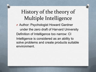 History of the theory of
Multiple Intelligence
O Author: Psychologist Howard Gardner

under the zero draft of Harvard University
Definition of Intelligence too narrow: CI
Intelligence is considered as an ability to
solve problems and create products suitable
environment.

 
