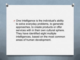 O One Intelligence is the individual's ability

to solve everyday problems, to generate
approaches, to create products or offer
services with in their own cultural sphere.
They have identified eight multiple
intelligences, based on the most common
areas of human development.

 