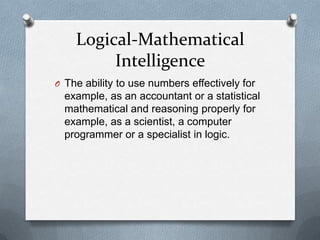 Logical-Mathematical
Intelligence
O The ability to use numbers effectively for

example, as an accountant or a statistical
mathematical and reasoning properly for
example, as a scientist, a computer
programmer or a specialist in logic.

 