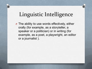 Linguistic Intelligence
O The ability to use words effectively, either

orally (for example, as a storyteller, a
speaker or a politician) or in writing (for
example, as a poet, a playwright, an editor
or a journalist ).

 