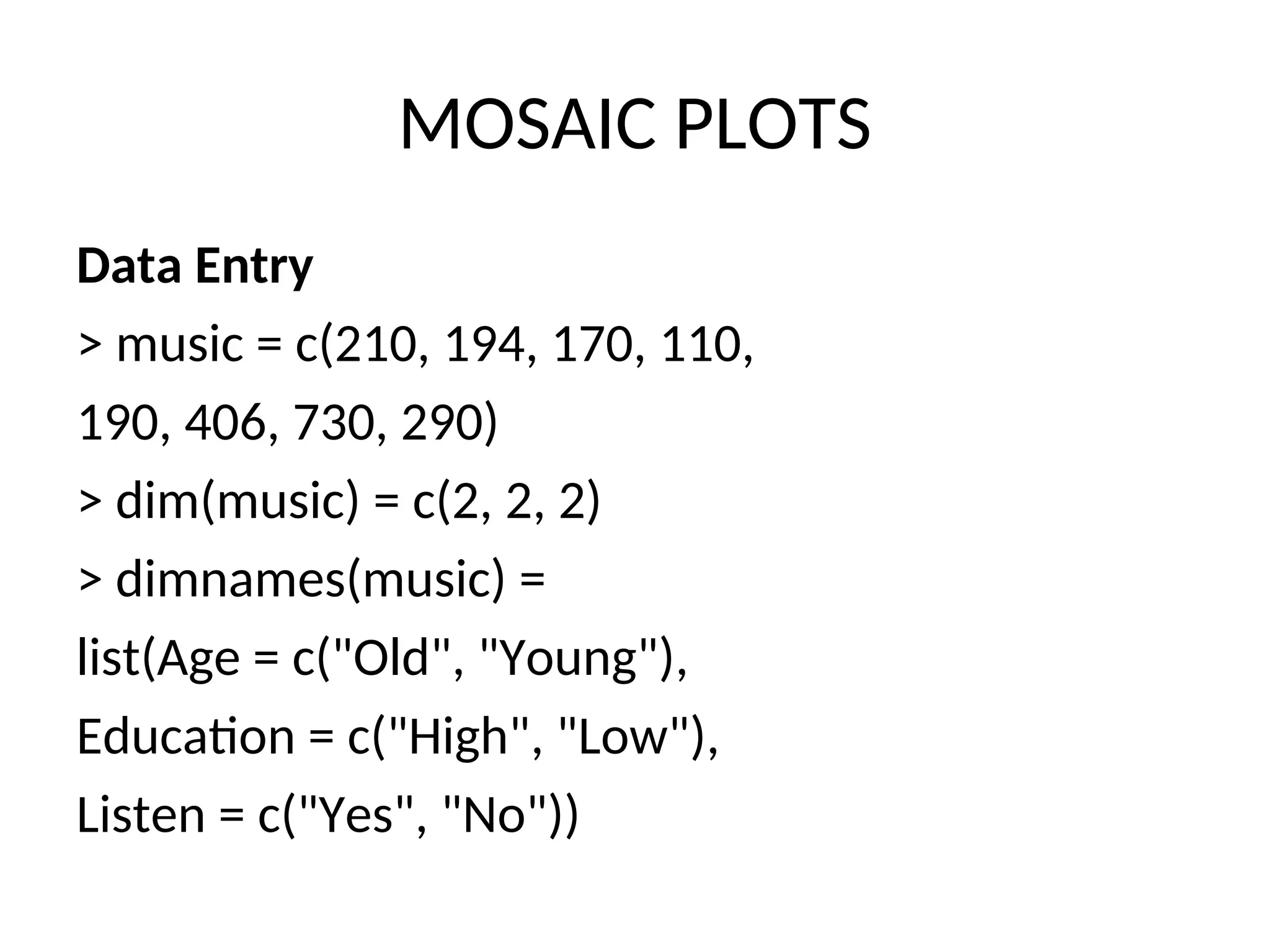 MOSAIC PLOTS Data Entry > music = c(210, 194, 170, 110, 190, 406, 730, 290) > dim(music) = c(2, 2, 2) > dimnames(music) = list(Age = c("Old", "Young"), Education = c("High", "Low"), Listen = c("Yes", "No")) 