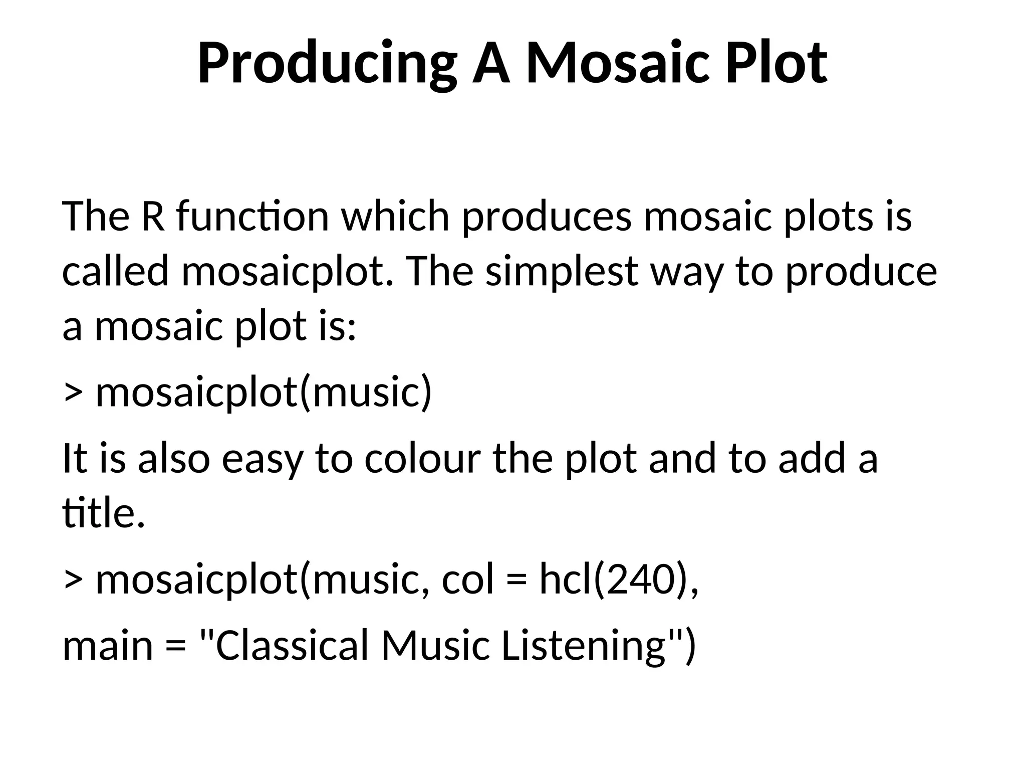 Producing A Mosaic Plot The R function which produces mosaic plots is called mosaicplot. The simplest way to produce a mosaic plot is: > mosaicplot(music) It is also easy to colour the plot and to add a title. > mosaicplot(music, col = hcl(240), main = "Classical Music Listening") 