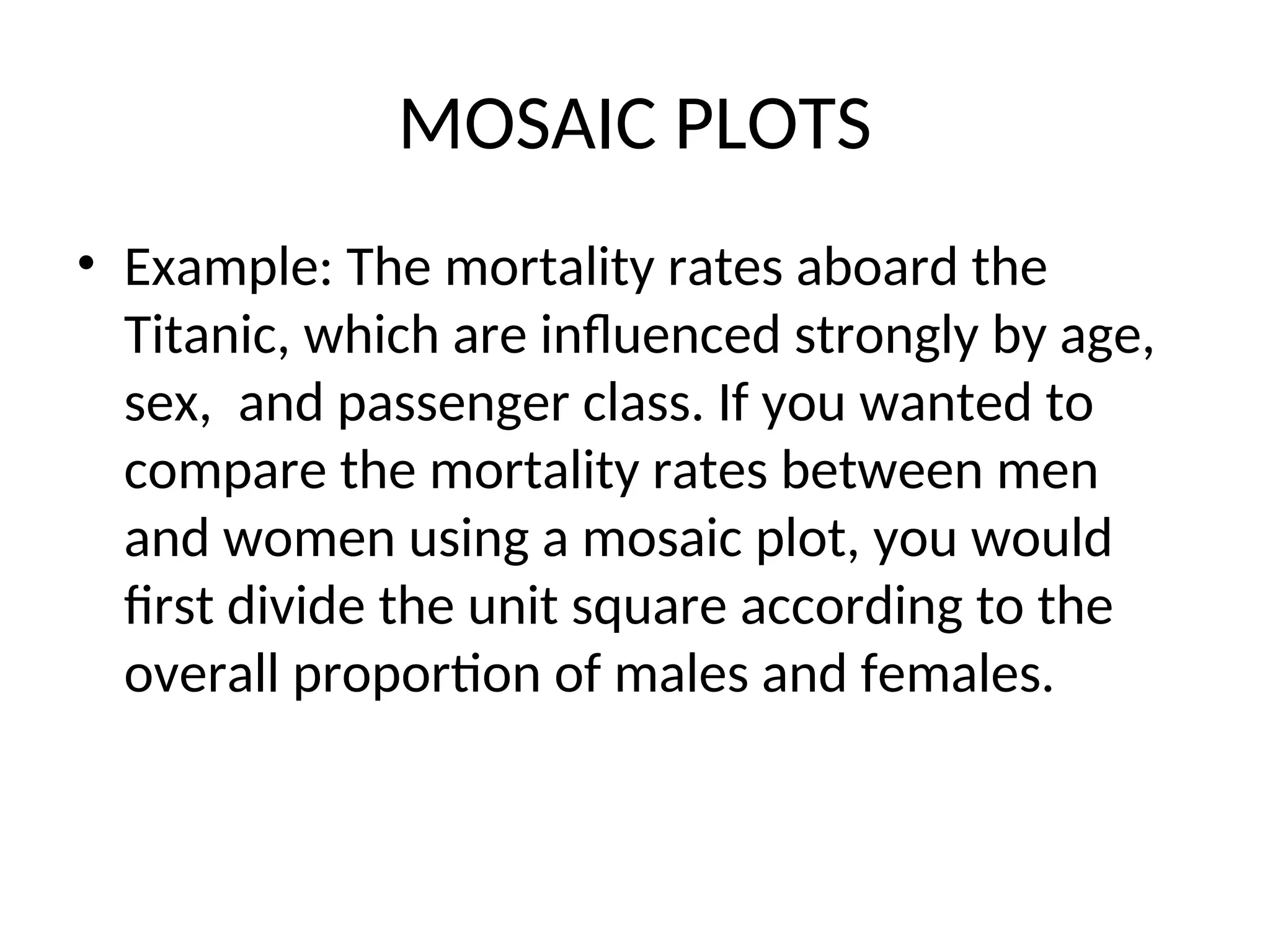 MOSAIC PLOTS • Example: The mortality rates aboard the Titanic, which are influenced strongly by age, sex, and passenger class. If you wanted to compare the mortality rates between men and women using a mosaic plot, you would first divide the unit square according to the overall proportion of males and females. 
