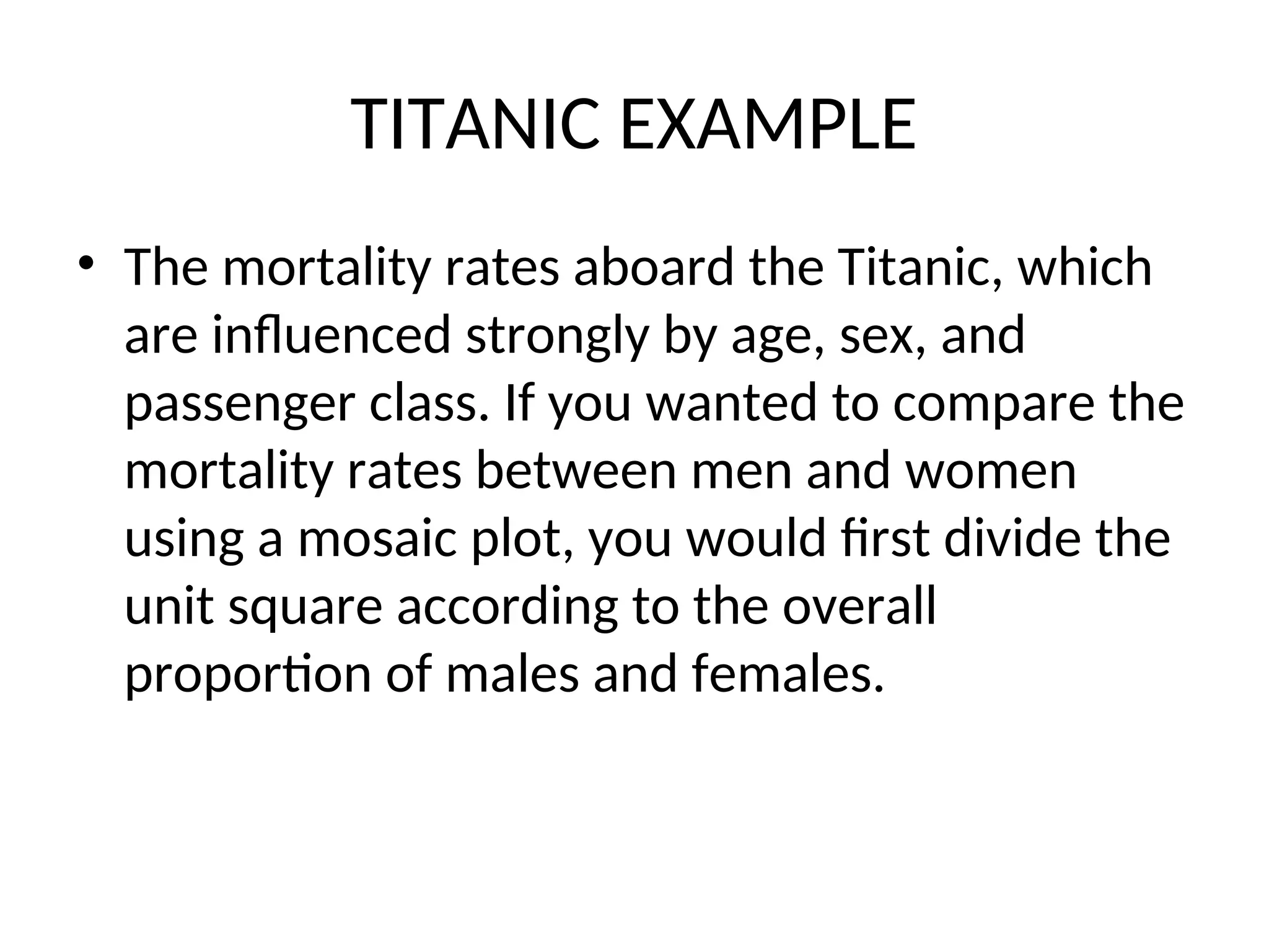 TITANIC EXAMPLE • The mortality rates aboard the Titanic, which are influenced strongly by age, sex, and passenger class. If you wanted to compare the mortality rates between men and women using a mosaic plot, you would first divide the unit square according to the overall proportion of males and females. 