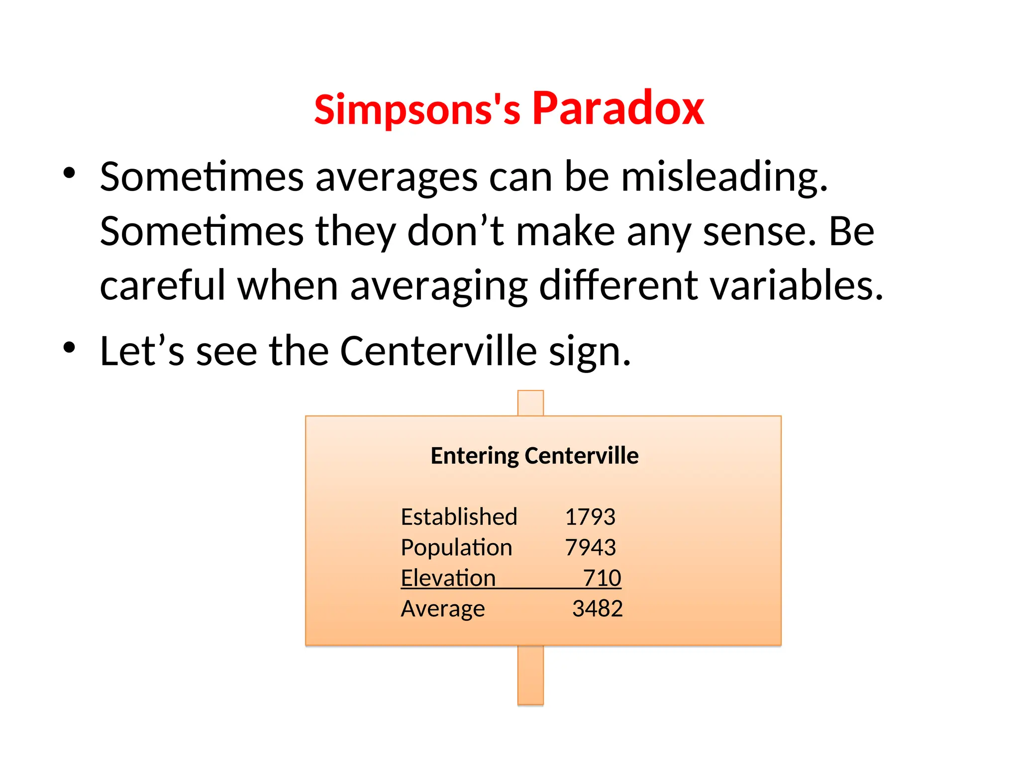 Simpsons's Paradox • Sometimes averages can be misleading. Sometimes they don’t make any sense. Be careful when averaging different variables. • Let’s see the Centerville sign. Entering Centerville Established 1793 Population 7943 Elevation 710 Average 3482 
