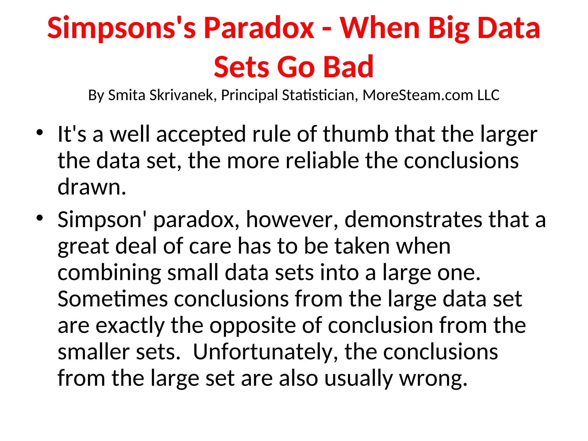 Simpsons's Paradox - When Big Data Sets Go Bad By Smita Skrivanek, Principal Statistician, MoreSteam.com LLC • It's a well accepted rule of thumb that the larger the data set, the more reliable the conclusions drawn. • Simpson' paradox, however, demonstrates that a great deal of care has to be taken when combining small data sets into a large one. Sometimes conclusions from the large data set are exactly the opposite of conclusion from the smaller sets. Unfortunately, the conclusions from the large set are also usually wrong. 