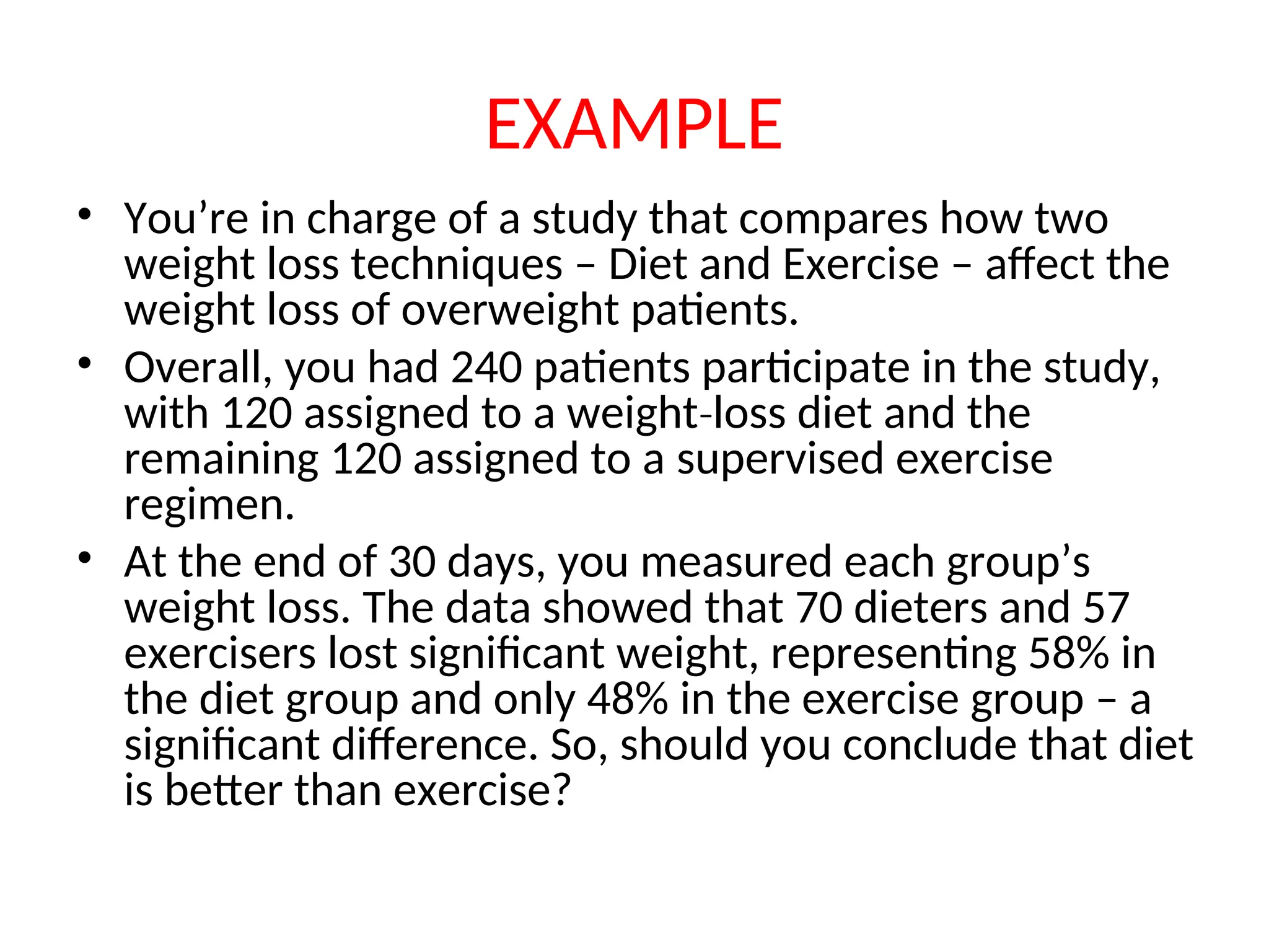 EXAMPLE • You’re in charge of a study that compares how two weight loss techniques – Diet and Exercise – affect the weight loss of overweight patients. • Overall, you had 240 patients participate in the study, with 120 assigned to a weight loss diet and the ‐ remaining 120 assigned to a supervised exercise regimen. • At the end of 30 days, you measured each group’s weight loss. The data showed that 70 dieters and 57 exercisers lost significant weight, representing 58% in the diet group and only 48% in the exercise group – a significant difference. So, should you conclude that diet is better than exercise? 